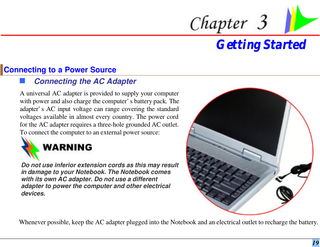  19  GGeettttiinngg  SSttaarrtteedd  Connecting to a Power Source n Connecting the AC Adapter A universal AC adapter is provided to supply your computer with power and also charge the computer’s battery pack. The adapter’s AC input voltage can range covering the standard voltages available in almost every country. The power cord for the AC adapter requires a three-hole grounded AC outlet. To connect the computer to an external power source:    Do not use inferior extension cords as this may result in damage to your Notebook. The Notebook comes with its own AC adapter. Do not use a different adapter to power the computer and other electrical devices.  Whenever possible, keep the AC adapter plugged into the Notebook and an electrical outlet to recharge the battery.   