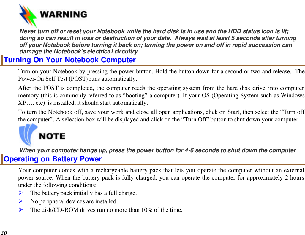  20    Never turn off or reset your Notebook while the hard disk is in use and the HDD status icon is lit; doing so can result in loss or destruction of your data.  Always wait at least 5 seconds after turning off your Notebook before turning it back on; turning the power on and off in rapid succession can damage the Notebook’s electrical circuitry. Turning On Your Notebook Computer Turn on your Notebook by pressing the power button. Hold the button down for a second or two and release.  The Power-On Self Test (POST) runs automatically.   After the POST is completed, the computer reads the operating system from the hard disk drive into computer memory (this is commonly referred to as “booting” a computer). If your OS (Operating System such as Windows XP…. etc)  is installed, it should start automatically. To turn the Notebook off, save your work and close all open applications, click on Start, then select the “Turn off the computer”. A selection box will be displayed and click on the “Turn Off” button to shut down your computer.   When your computer hangs up, press the power button for 4-6 seconds to shut down the computer Operating on Battery Power  Your computer comes with a rechargeable battery pack that lets you operate the computer without an external power source. When the battery pack is fully charged, you can operate the computer for approximately 2 hours under the following conditions:  Ø The battery pack initially has a full charge. Ø No peripheral devices are installed. Ø The disk/CD-ROM drives run no more than 10% of the time. 