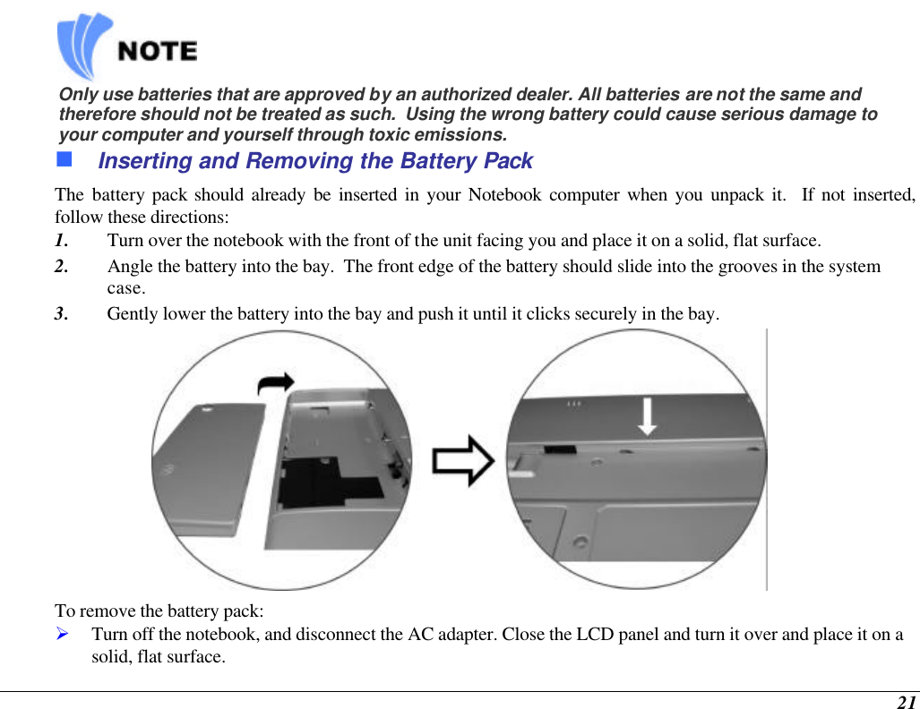  21    Only use batteries that are approved by an authorized dealer. All batteries are not the same and therefore should not be treated as such.  Using the wrong battery could cause serious damage to your computer and yourself through toxic emissions. n Inserting and Removing the Battery Pack The battery pack should already be inserted in your Notebook computer when you unpack it.  If not inserted, follow these directions: 1. Turn over the notebook with the front of the unit facing you and place it on a solid, flat surface. 2. Angle the battery into the bay.  The front edge of the battery should slide into the grooves in the system case. 3. Gently lower the battery into the bay and push it until it clicks securely in the bay.  To remove the battery pack: Ø Turn off the notebook, and disconnect the AC adapter. Close the LCD panel and turn it over and place it on a solid, flat surface.   