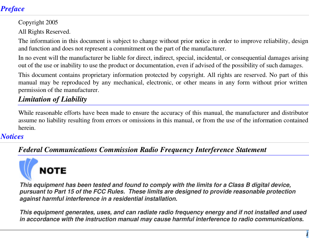  i Preface Copyright 2005 All Rights Reserved. The information in this document is subject to change without prior notice in order to improve reliability, design and function and does not represent a commitment on the part of the manufacturer.  In no event will the manufacturer be liable for direct, indirect, special, incidental, or consequential damages arising out of the use or inability to use the product or documentation, even if advised of the possibility of such damages. This document contains proprietary information protected by copyright. All rights are reserved. No part of this manual may be reproduced by any mechanical, electronic, or other means in any form without prior written permission of the manufacturer. Limitation of Liability While reasonable efforts have been made to ensure the accuracy of this manual, the manufacturer and distributor assume no liability resulting from errors or omissions in this manual, or from the use of the information contained herein. Notices Federal Communications Commission Radio Frequency Interference Statement    This equipment has been tested and found to comply with the limits for a Class B digital device, pursuant to Part 15 of the FCC Rules.  These limits are designed to provide reasonable protection against harmful interference in a residential installation.   This equipment generates, uses, and can radiate radio frequency energy and if not installed and used in accordance with the instruction manual may cause harmful interference to radio communications.  