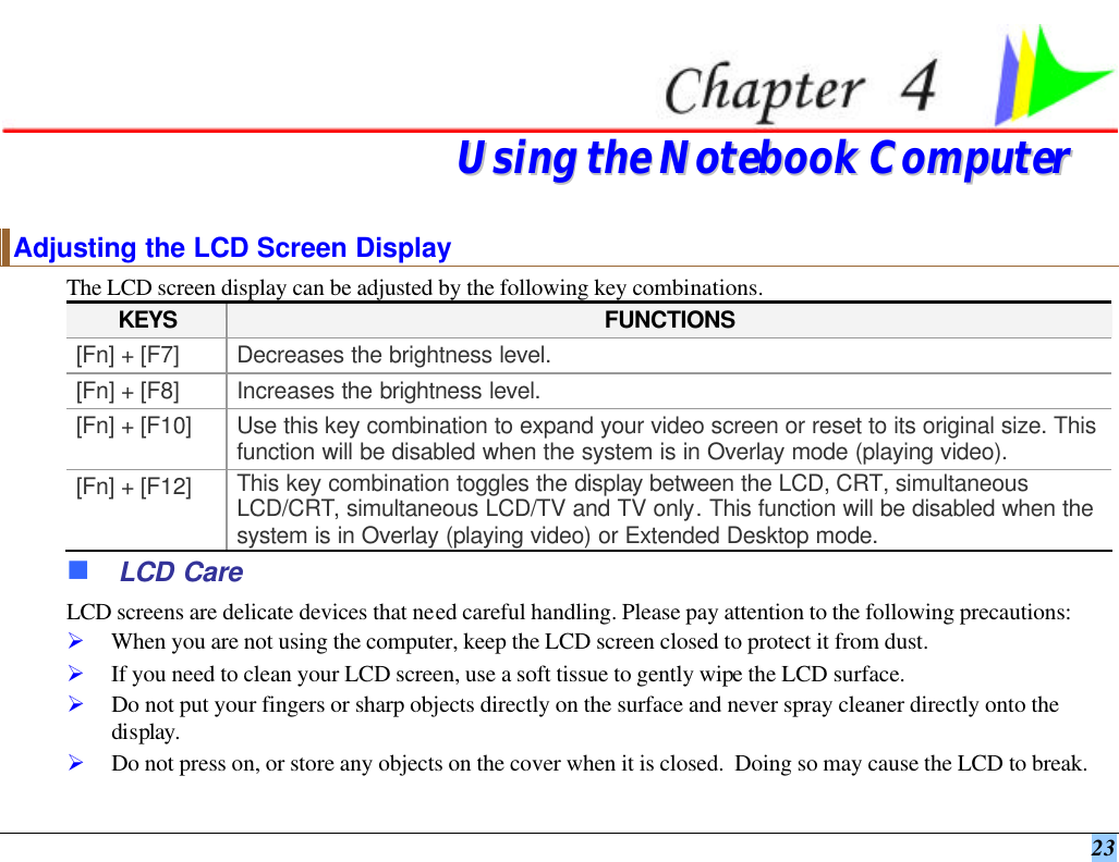  23   UUssiinngg  tthhee  NNootteebbooookk  CCoommppuutteerr  Adjusting the LCD Screen Display The LCD screen display can be adjusted by the following key combinations. KEYS FUNCTIONS [Fn] + [F7] Decreases the brightness level. [Fn] + [F8] Increases the brightness level. [Fn] + [F10] Use this key combination to expand your video screen or reset to its original size. This function will be disabled when the system is in Overlay mode (playing video). [Fn] + [F12] This key combination toggles the display between the LCD, CRT, simultaneous LCD/CRT, simultaneous LCD/TV and TV only. This function will be disabled when the system is in Overlay (playing video) or Extended Desktop mode. n LCD Care LCD screens are delicate devices that need careful handling. Please pay attention to the following precautions: Ø When you are not using the computer, keep the LCD screen closed to protect it from dust.   Ø If you need to clean your LCD screen, use a soft tissue to gently wipe the LCD surface.   Ø Do not put your fingers or sharp objects directly on the surface and never spray cleaner directly onto the display. Ø Do not press on, or store any objects on the cover when it is closed.  Doing so may cause the LCD to break. 