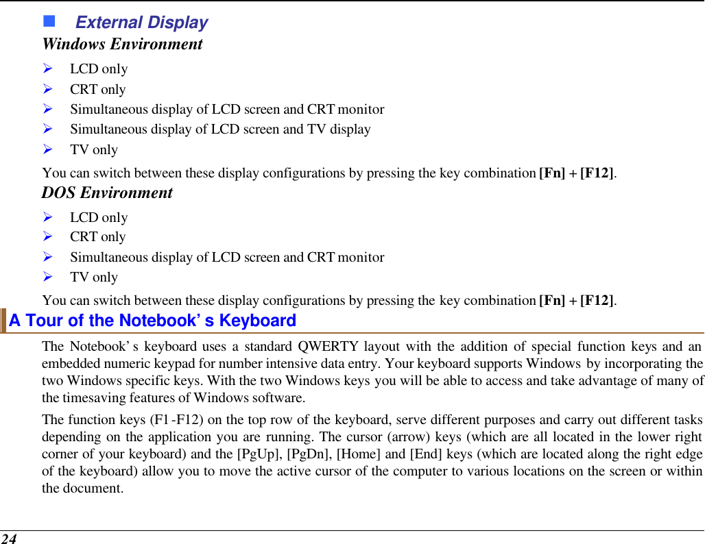  24 n External Display Windows Environment Ø LCD only Ø CRT only Ø Simultaneous display of LCD screen and CRT monitor Ø Simultaneous display of LCD screen and TV display Ø TV only You can switch between these display configurations by pressing the key combination [Fn] + [F12].   DOS Environment Ø LCD only Ø CRT only Ø Simultaneous display of LCD screen and CRT monitor Ø TV only You can switch between these display configurations by pressing the key combination [Fn] + [F12].   A Tour of the Notebook’s Keyboard The Notebook’s keyboard uses a standard QWERTY layout with the addition of special function keys and an embedded numeric keypad for number intensive data entry. Your keyboard supports Windows by incorporating the two Windows specific keys. With the two Windows keys you will be able to access and take advantage of many of the timesaving features of Windows software. The function keys (F1-F12) on the top row of the keyboard, serve different purposes and carry out different tasks depending on the application you are running. The cursor (arrow) keys (which are all located in the lower right corner of your keyboard) and the [PgUp], [PgDn], [Home] and [End] keys (which are located along the right edge of the keyboard) allow you to move the active cursor of the computer to various locations on the screen or within the document. 