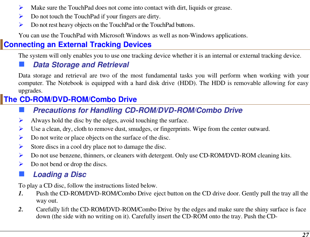  27 Ø Make sure the TouchPad does not come into contact with dirt, liquids or grease. Ø Do not touch the TouchPad if your fingers are dirty. Ø Do not rest heavy objects on the TouchPad or the TouchPad buttons. You can use the TouchPad with Microsoft Windows as well as non-Windows applications. Connecting an External Tracking Devices The system will only enables you to use one tracking device whether it is an internal or external tracking device.  n Data Storage and Retrieval Data storage and retrieval are two of the most fundamental tasks you will perform when working with your computer. The Notebook is equipped with a hard disk drive (HDD). The HDD is removable allowing for easy upgrades.  The CD-ROM/DVD-ROM/Combo Drive n Precautions for Handling CD-ROM/DVD-ROM/Combo Drive Ø Always hold the disc by the edges, avoid touching the surface. Ø Use a clean, dry, cloth to remove dust, smudges, or fingerprints. Wipe from the center outward. Ø Do not write or place objects on the surface of the disc. Ø Store discs in a cool dry place not to damage the disc.   Ø Do not use benzene, thinners, or cleaners with detergent. Only use CD-ROM/DVD-ROM cleaning kits. Ø Do not bend or drop the discs. n Loading a Disc To play a CD disc, follow the instructions listed below. 1. Push the CD-ROM/DVD-ROM/Combo Drive eject button on the CD drive door. Gently pull the tray all the way out. 2. Carefully lift the CD-ROM/DVD-ROM/Combo Drive by the edges and make sure the shiny surface is face down (the side with no writing on it). Carefully insert the CD-ROM onto the tray. Push the CD-