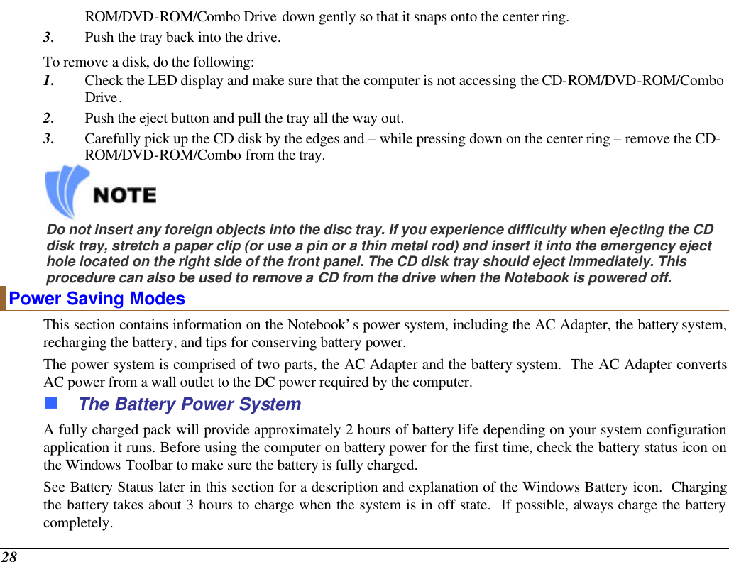  28 ROM/DVD-ROM/Combo Drive down gently so that it snaps onto the center ring. 3. Push the tray back into the drive. To remove a disk, do the following: 1. Check the LED display and make sure that the computer is not accessing the CD-ROM/DVD-ROM/Combo Drive. 2. Push the eject button and pull the tray all the way out. 3. Carefully pick up the CD disk by the edges and – while pressing down on the center ring – remove the CD-ROM/DVD-ROM/Combo from the tray.      Do not insert any foreign objects into the disc tray. If you experience difficulty when ejecting the CD disk tray, stretch a paper clip (or use a pin or a thin metal rod) and insert it into the emergency eject hole located on the right side of the front panel. The CD disk tray should eject immediately. This procedure can also be used to remove a CD from the drive when the Notebook is powered off. Power Saving Modes This section contains information on the Notebook’s power system, including the AC Adapter, the battery system, recharging the battery, and tips for conserving battery power.   The power system is comprised of two parts, the AC Adapter and the battery system.  The AC Adapter converts AC power from a wall outlet to the DC power required by the computer.   n The Battery Power System A fully charged pack will provide approximately 2 hours of battery life depending on your system configuration application it runs. Before using the computer on battery power for the first time, check the battery status icon on the Windows Toolbar to make sure the battery is fully charged.   See Battery Status later in this section for a description and explanation of the Windows Battery icon.  Charging the battery takes about 3 hours to charge when the system is in off state.  If possible, always charge the battery completely.  