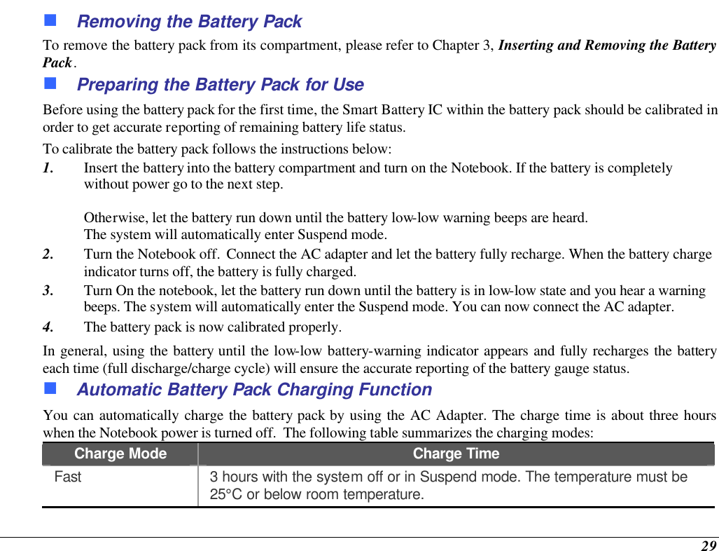  29 n Removing the Battery Pack To remove the battery pack from its compartment, please refer to Chapter 3, Inserting and Removing the Battery Pack. n Preparing the Battery Pack for Use Before using the battery pack for the first time, the Smart Battery IC within the battery pack should be calibrated in order to get accurate reporting of remaining battery life status.   To calibrate the battery pack follows the instructions below: 1. Insert the battery into the battery compartment and turn on the Notebook. If the battery is completely without power go to the next step.    Otherwise, let the battery run down until the battery low-low warning beeps are heard.   The system will automatically enter Suspend mode. 2. Turn the Notebook off.  Connect the AC adapter and let the battery fully recharge. When the battery charge indicator turns off, the battery is fully charged. 3. Turn On the notebook, let the battery run down until the battery is in low-low state and you hear a warning beeps. The system will automatically enter the Suspend mode. You can now connect the AC adapter. 4. The battery pack is now calibrated properly. In general, using the battery until the low-low battery-warning indicator appears and fully recharges the battery each time (full discharge/charge cycle) will ensure the accurate reporting of the battery gauge status. n Automatic Battery Pack Charging Function  You can automatically charge the battery pack by using the AC Adapter. The charge time is about three hours when the Notebook power is turned off.  The following table summarizes the charging modes: Charge Mode Charge Time Fast 3 hours with the system off or in Suspend mode. The temperature must be 25°C or below room temperature. 