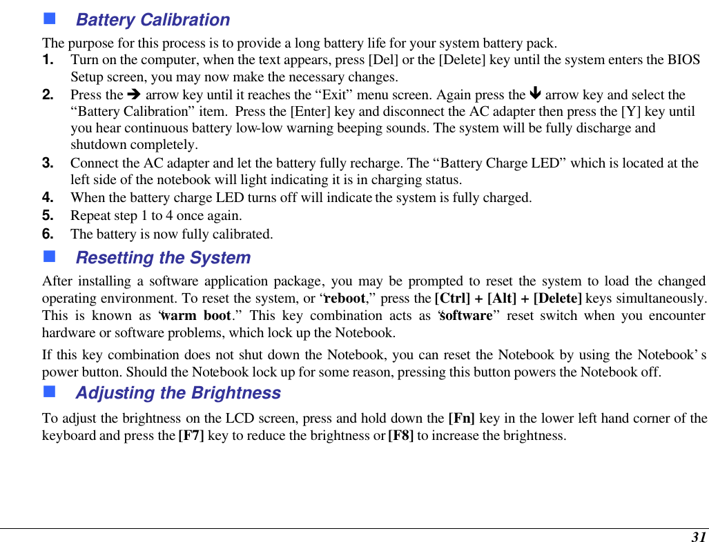  31 n Battery Calibration The purpose for this process is to provide a long battery life for your system battery pack.  1. Turn on the computer, when the text appears, press [Del] or the [Delete] key until the system enters the BIOS Setup screen, you may now make the necessary changes.  2. Press the è arrow key until it reaches the “Exit” menu screen. Again press the ê arrow key and select the “Battery Calibration” item.  Press the [Enter] key and disconnect the AC adapter then press the [Y] key until you hear continuous battery low-low warning beeping sounds. The system will be fully discharge and shutdown completely. 3. Connect the AC adapter and let the battery fully recharge. The “Battery Charge LED” which is located at the left side of the notebook will light indicating it is in charging status. 4. When the battery charge LED turns off will indicate the system is fully charged. 5. Repeat step 1 to 4 once again. 6. The battery is now fully calibrated. n Resetting the System After installing a software application package, you may be prompted to reset the system to load the changed operating environment. To reset the system, or “reboot,” press the [Ctrl] + [Alt] + [Delete] keys simultaneously. This is known as “warm boot.” This key combination acts as “software” reset switch when you encounter hardware or software problems, which lock up the Notebook.  If this key combination does not shut down the Notebook, you can reset the Notebook by using the Notebook’s power button. Should the Notebook lock up for some reason, pressing this button powers the Notebook off. n Adjusting the Brightness  To adjust the brightness on the LCD screen, press and hold down the [Fn] key in the lower left hand corner of the keyboard and press the [F7] key to reduce the brightness or [F8] to increase the brightness.   