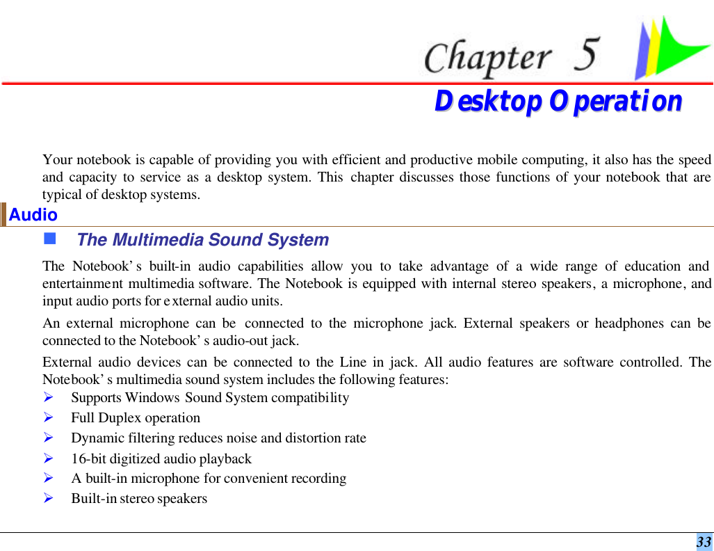  33   DDeesskkttoopp  OOppeerraattiioonn  Your notebook is capable of providing you with efficient and productive mobile computing, it also has the speed and capacity to service as a desktop system. This chapter discusses those functions of your notebook that are typical of desktop systems. Audio n The Multimedia Sound System The Notebook’s built-in audio capabilities allow you to take advantage of a wide range of education and entertainment multimedia software. The Notebook is equipped with internal stereo speakers, a microphone, and input audio ports for external audio units.   An external microphone can be  connected to the microphone jack. External speakers or headphones can be connected to the Notebook’s audio-out jack.   External audio devices can be connected to the Line in jack. All audio features are software controlled. The Notebook’s multimedia sound system includes the following features: Ø Supports Windows Sound System compatibility Ø Full Duplex operation Ø Dynamic filtering reduces noise and distortion rate Ø 16-bit digitized audio playback Ø A built-in microphone for convenient recording Ø Built-in stereo speakers 