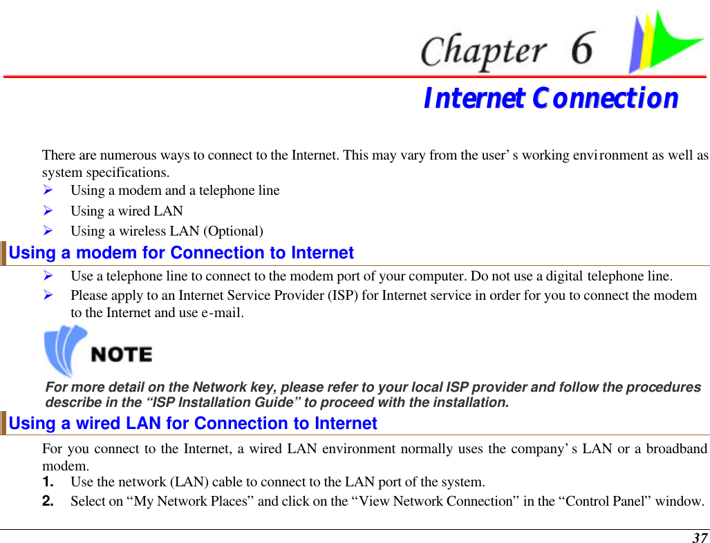  37  IInntteerrnneett  CCoonnnneeccttiioonn  There are numerous ways to connect to the Internet. This may vary from the user’s working environment as well as system specifications. Ø Using a modem and a telephone line Ø Using a wired LAN Ø Using a wireless LAN (Optional) Using a modem for Connection to Internet Ø Use a telephone line to connect to the modem port of your computer. Do not use a digital telephone line. Ø Please apply to an Internet Service Provider (ISP) for Internet service in order for you to connect the modem to the Internet and use e-mail.  For more detail on the Network key, please refer to your local ISP provider and follow the procedures describe in the “ISP Installation Guide” to proceed with the installation. Using a wired LAN for Connection to Internet For you connect to the Internet, a wired LAN environment normally uses the company’s LAN or a broadband modem. 1. Use the network (LAN) cable to connect to the LAN port of the system. 2. Select on “My Network Places” and click on the “View Network Connection” in the “Control Panel” window. 