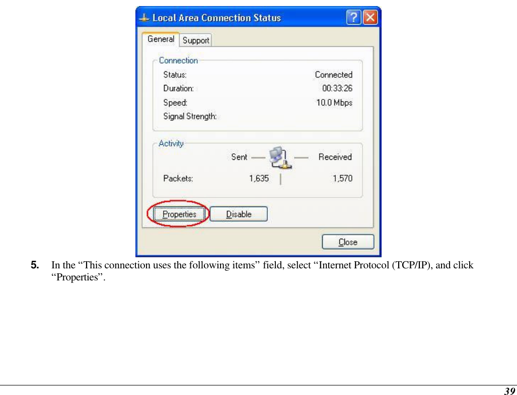  39  5. In the “This connection uses the following items” field, select “Internet Protocol (TCP/IP), and click “Properties”. 