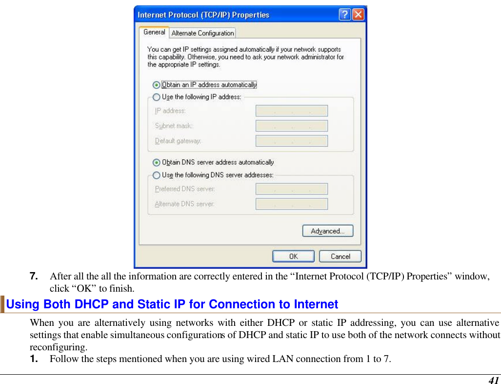  41  7. After all the all the information are correctly entered in the “Internet Protocol (TCP/IP) Properties” window, click “OK” to finish. Using Both DHCP and Static IP for Connection to Internet When you are alternatively using networks with either DHCP or static IP addressing, you can use alternative settings that enable simultaneous configurations of DHCP and static IP to use both of the network connects without reconfiguring. 1. Follow the steps mentioned when you are using wired LAN connection from 1 to 7. 