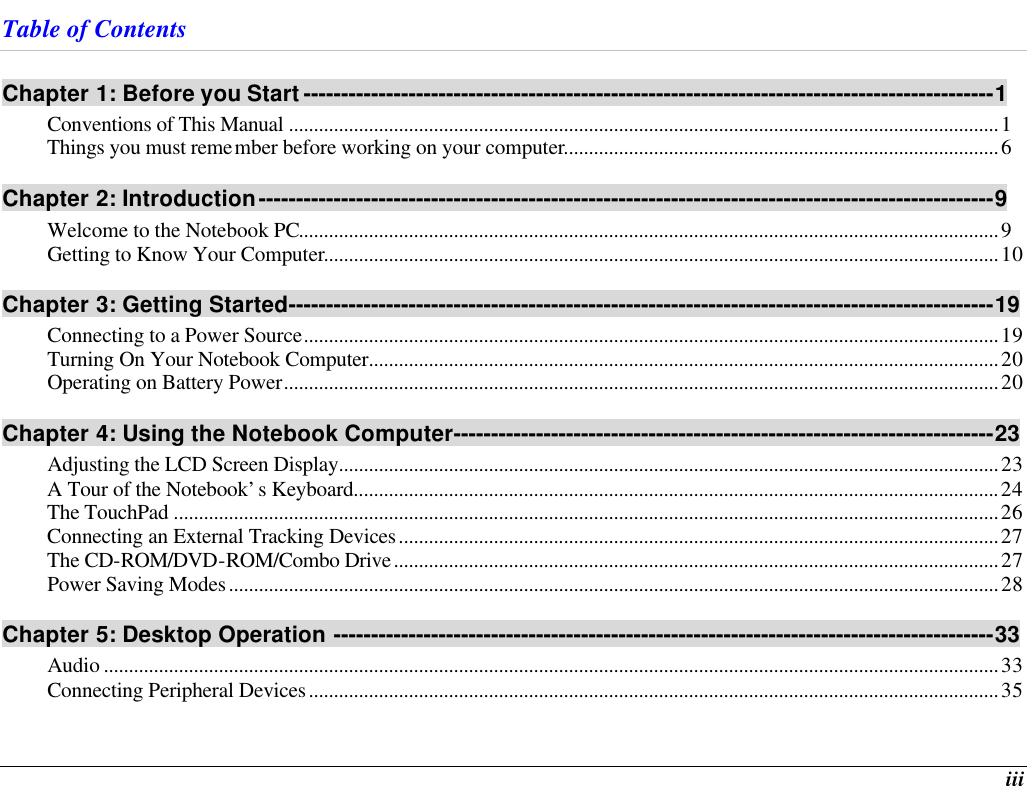  iii Table of Contents Chapter 1: Before you Start --------------------------------------------------------------------------------------------1 Conventions of This Manual ..............................................................................................................................................1 Things you must remember before working on your computer.......................................................................................6 Chapter 2: Introduction--------------------------------------------------------------------------------------------------9 Welcome to the Notebook PC............................................................................................................................................9 Getting to Know Your Computer.......................................................................................................................................10 Chapter 3: Getting Started----------------------------------------------------------------------------------------------19 Connecting to a Power Source...........................................................................................................................................19 Turning On Your Notebook Computer..............................................................................................................................20 Operating on Battery Power...............................................................................................................................................20 Chapter 4: Using the Notebook Computer------------------------------------------------------------------------23 Adjusting the LCD Screen Display....................................................................................................................................23 A Tour of the Notebook’s Keyboard.................................................................................................................................24 The TouchPad .....................................................................................................................................................................26 Connecting an External Tracking Devices........................................................................................................................27 The CD-ROM/DVD-ROM/Combo Drive.........................................................................................................................27 Power Saving Modes..........................................................................................................................................................28 Chapter 5: Desktop Operation ----------------------------------------------------------------------------------------33 Audio ...................................................................................................................................................................................33 Connecting Peripheral Devices..........................................................................................................................................35 