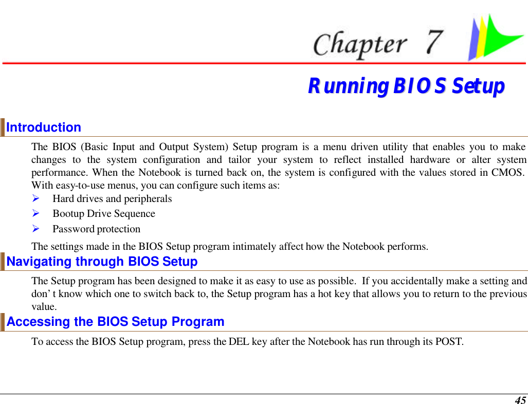  45  RRuunnnniinngg  BBIIOOSS  SSeettuupp  Introduction The BIOS (Basic Input and Output System) Setup program is a menu driven utility that enables you to make changes to the system configuration and tailor your system to reflect installed hardware or alter system performance. When the Notebook is turned back on, the system is configured with the values stored in CMOS.  With easy-to-use menus, you can configure such items as: Ø Hard drives and peripherals Ø Bootup Drive Sequence Ø Password protection The settings made in the BIOS Setup program intimately affect how the Notebook performs.   Navigating through BIOS Setup The Setup program has been designed to make it as easy to use as possible.  If you accidentally make a setting and don’t know which one to switch back to, the Setup program has a hot key that allows you to return to the previous value.   Accessing the BIOS Setup Program To access the BIOS Setup program, press the DEL key after the Notebook has run through its POST. 