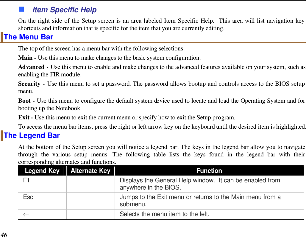  46 n Item Specific Help On the right side of the Setup screen is an area labeled Item Specific Help.  This area will list navigation key shortcuts and information that is specific for the item that you are currently editing. The Menu Bar The top of the screen has a menu bar with the following selections: Main - Use this menu to make changes to the basic system configuration. Advanced - Use this menu to enable and make changes to the advanced features available on your system, such as enabling the FIR module. Security - Use this menu to set a password. The password allows bootup and controls access to the BIOS setup menu. Boot - Use this menu to configure the default system device used to locate and load the Operating System and for booting up the Notebook. Exit - Use this menu to exit the current menu or specify how to exit the Setup program. To access the menu bar items, press the right or left arrow key on the keyboard until the desired item is highlighted. The Legend Bar At the bottom of the Setup screen you will notice a legend bar. The keys in the legend bar allow you to navigate through the various setup menus. The following table lists the keys found in the legend bar with their corresponding alternates and functions. Legend Key Alternate Key Function F1    Displays the General Help window.  It can be enabled from anywhere in the BIOS. Esc    Jumps to the Exit menu or returns to the Main menu from a submenu. ←  Selects the menu item to the left. 