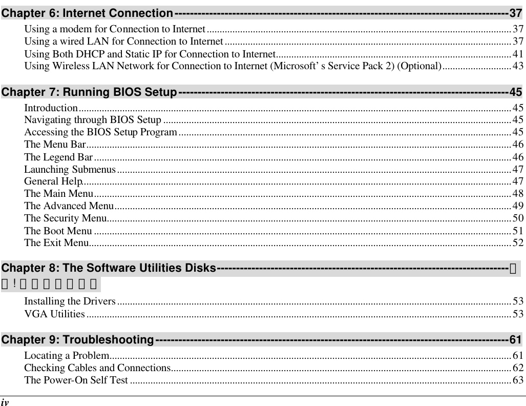  iv Chapter 6: Internet Connection---------------------------------------------------------------------------------------37 Using a modem for Connection to Internet.......................................................................................................................37 Using a wired LAN for Connection to Internet................................................................................................................37 Using Both DHCP and Static IP for Connection to Internet............................................................................................41 Using Wireless LAN Network for Connection to Internet (Microsoft’s Service Pack 2) (Optional)...........................43 Chapter 7: Running BIOS Setup--------------------------------------------------------------------------------------45 Introduction.........................................................................................................................................................................45 Navigating through BIOS Setup ........................................................................................................................................45 Accessing the BIOS Setup Program..................................................................................................................................45 The Menu Bar......................................................................................................................................................................46 The Legend Bar...................................................................................................................................................................46 Launching Submenus..........................................................................................................................................................47 General Help........................................................................................................................................................................47 The Main Menu...................................................................................................................................................................48 The Advanced Menu...........................................................................................................................................................49 The Security Menu..............................................................................................................................................................50 The Boot Menu ...................................................................................................................................................................51 The Exit Menu.....................................................................................................................................................................52 Chapter 8: The Software Utilities Disks----------------------------------------------------------------------------錯誤! 尚未定義書籤。 Installing the Drivers..........................................................................................................................................................53 VGA Utilities......................................................................................................................................................................53 Chapter 9: Troubleshooting--------------------------------------------------------------------------------------------61 Locating a Problem.............................................................................................................................................................61 Checking Cables and Connections.....................................................................................................................................62 The Power-On Self Test .....................................................................................................................................................63 