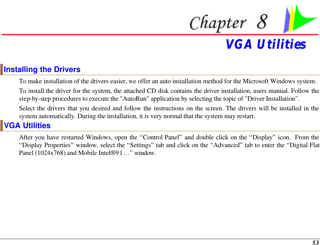  53  VVGGAA  UUttiilliittiieess  Installing the Drivers To make installation of the drivers easier, we offer an auto installation method for the Microsoft Windows system.  To install the driver for the system, the attached CD disk contains the driver installation, users manual. Follow the step-by-step procedures to execute the &quot;AutoRun&quot; application by selecting the topic of &quot;Driver Installation&quot;.  Select the drivers that you desired and follow the instructions on the screen. The drivers will be installed in the system automatically. During the installation, it is very normal that the system may restart.   VGA Utilities After you have restarted Windows, open the “Control Panel” and double click on the “Display” icon.  From the “Display Properties” window, select the “Settings” tab and click on the “Advanced” tab to enter the “Digital Flat Panel (1024x768) and Mobile Intel® 91…&quot; window.   