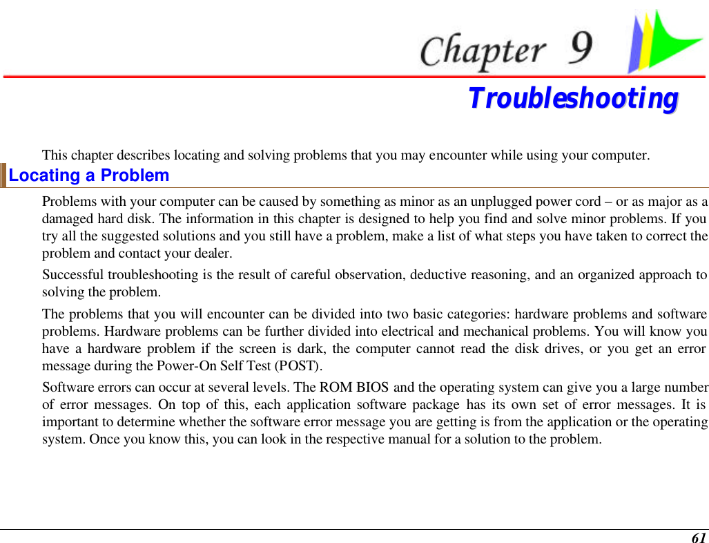  61  TTrroouubblleesshhoooottiinngg  This chapter describes locating and solving problems that you may encounter while using your computer. Locating a Problem Problems with your computer can be caused by something as minor as an unplugged power cord – or as major as a damaged hard disk. The information in this chapter is designed to help you find and solve minor problems. If you try all the suggested solutions and you still have a problem, make a list of what steps you have taken to correct the problem and contact your dealer.  Successful troubleshooting is the result of careful observation, deductive reasoning, and an organized approach to solving the problem.  The problems that you will encounter can be divided into two basic categories: hardware problems and software problems. Hardware problems can be further divided into electrical and mechanical problems. You will know you have a hardware problem if the screen is dark, the computer cannot read the disk drives, or you get an error message during the Power-On Self Test (POST). Software errors can occur at several levels. The ROM BIOS and the operating system can give you a large number of error messages. On top of this, each application software package has its own set of error messages. It is important to determine whether the software error message you are getting is from the application or the operating system. Once you know this, you can look in the respective manual for a solution to the problem. 