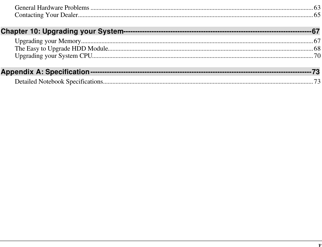  v General Hardware Problems ..............................................................................................................................................63 Contacting Your Dealer......................................................................................................................................................65 Chapter 10: Upgrading your System--------------------------------------------------------------------------------67 Upgrading your Memory....................................................................................................................................................67 The Easy to Upgrade HDD Module...................................................................................................................................68 Upgrading your System CPU.............................................................................................................................................70 Appendix A: Specification----------------------------------------------------------------------------------------------73 Detailed Notebook Specifications......................................................................................................................................73      