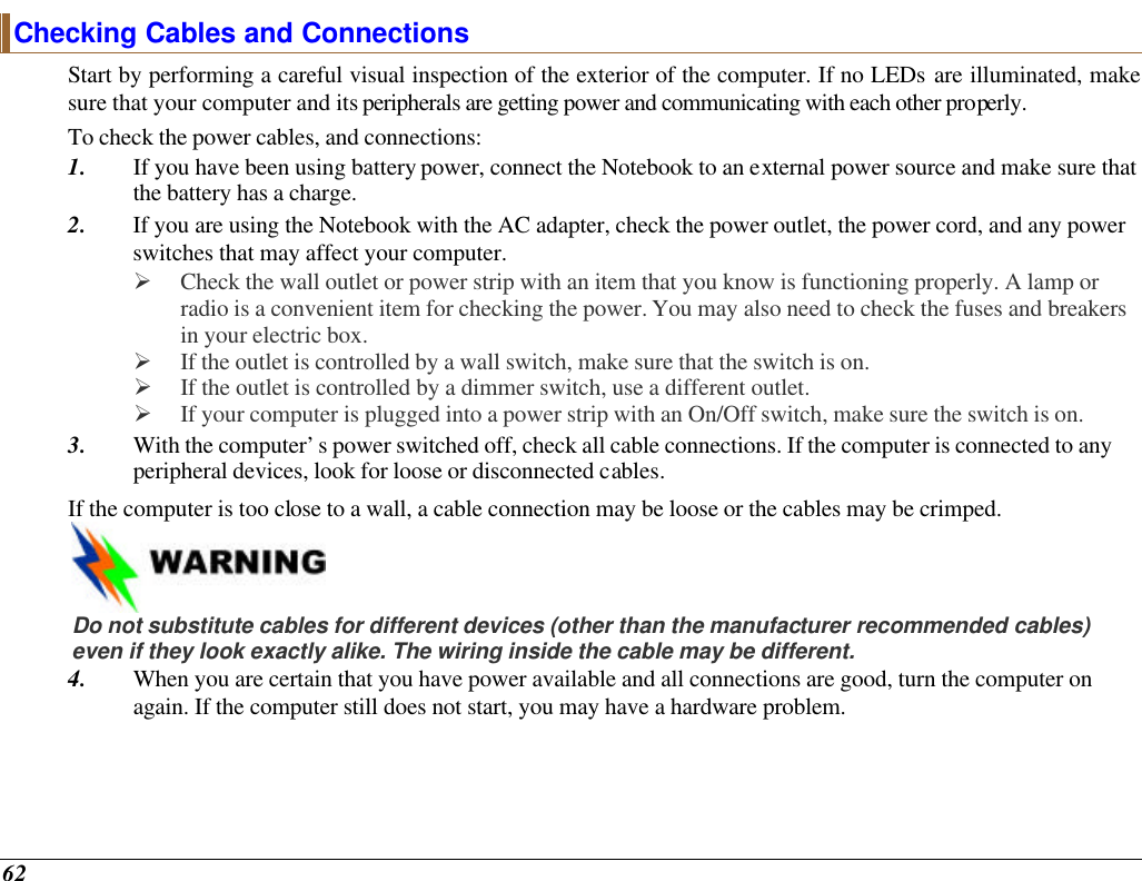  62 Checking Cables and Connections Start by performing a careful visual inspection of the exterior of the computer. If no LEDs are illuminated, make sure that your computer and its peripherals are getting power and communicating with each other properly. To check the power cables, and connections: 1. If you have been using battery power, connect the Notebook to an external power source and make sure that the battery has a charge.  2. If you are using the Notebook with the AC adapter, check the power outlet, the power cord, and any power switches that may affect your computer. Ø Check the wall outlet or power strip with an item that you know is functioning properly. A lamp or radio is a convenient item for checking the power. You may also need to check the fuses and breakers in your electric box. Ø If the outlet is controlled by a wall switch, make sure that the switch is on. Ø If the outlet is controlled by a dimmer switch, use a different outlet. Ø If your computer is plugged into a power strip with an On/Off switch, make sure the switch is on. 3. With the computer’s power switched off, check all cable connections. If the computer is connected to any peripheral devices, look for loose or disconnected cables.  If the computer is too close to a wall, a cable connection may be loose or the cables may be crimped.     Do not substitute cables for different devices (other than the manufacturer recommended cables) even if they look exactly alike. The wiring inside the cable may be different. 4. When you are certain that you have power available and all connections are good, turn the computer on again. If the computer still does not start, you may have a hardware problem.  