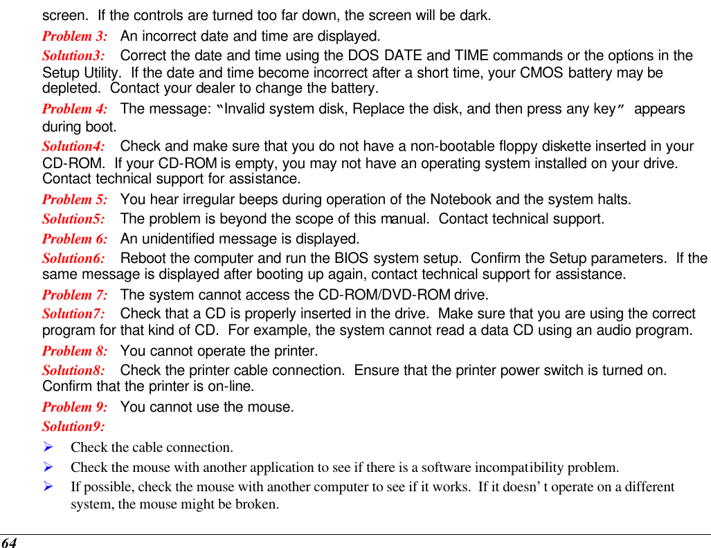  64 screen.  If the controls are turned too far down, the screen will be dark. Problem 3: An incorrect date and time are displayed. Solution3: Correct the date and time using the DOS DATE and TIME commands or the options in the Setup Utility.  If the date and time become incorrect after a short time, your CMOS battery may be depleted.  Contact your dealer to change the battery. Problem 4: The message: “Invalid system disk, Replace the disk, and then press any key” appears during boot. Solution4: Check and make sure that you do not have a non-bootable floppy diskette inserted in your CD-ROM.  If your CD-ROM is empty, you may not have an operating system installed on your drive.  Contact technical support for assistance. Problem 5: You hear irregular beeps during operation of the Notebook and the system halts. Solution5: The problem is beyond the scope of this manual.  Contact technical support. Problem 6: An unidentified message is displayed. Solution6: Reboot the computer and run the BIOS system setup.  Confirm the Setup parameters.  If the same message is displayed after booting up again, contact technical support for assistance. Problem 7: The system cannot access the CD-ROM/DVD-ROM drive. Solution7: Check that a CD is properly inserted in the drive.  Make sure that you are using the correct program for that kind of CD.  For example, the system cannot read a data CD using an audio program. Problem 8: You cannot operate the printer. Solution8: Check the printer cable connection.  Ensure that the printer power switch is turned on.  Confirm that the printer is on-line. Problem 9: You cannot use the mouse. Solution9:  Ø Check the cable connection. Ø Check the mouse with another application to see if there is a software incompatibility problem. Ø If possible, check the mouse with another computer to see if it works.  If it doesn’t operate on a different system, the mouse might be broken. 