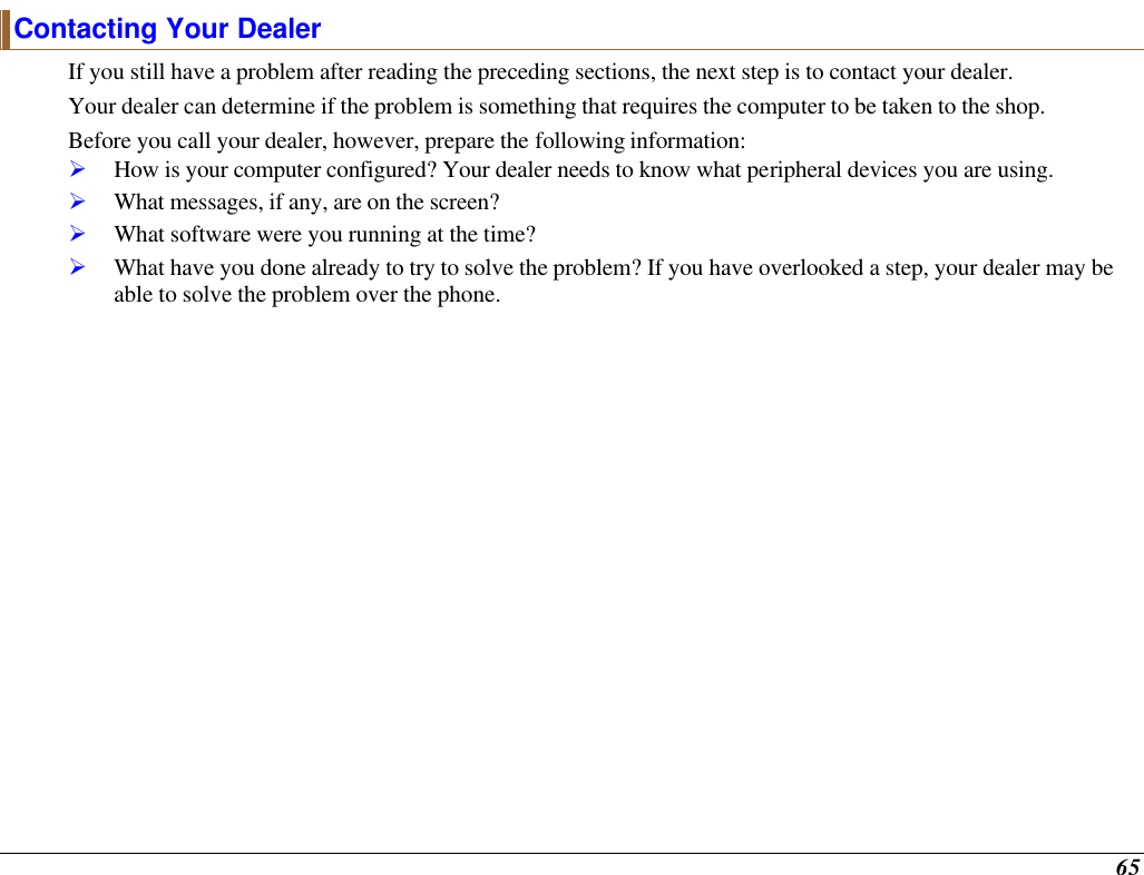  65 Contacting Your Dealer If you still have a problem after reading the preceding sections, the next step is to contact your dealer.   Your dealer can determine if the problem is something that requires the computer to be taken to the shop.  Before you call your dealer, however, prepare the following information: Ø How is your computer configured? Your dealer needs to know what peripheral devices you are using. Ø What messages, if any, are on the screen? Ø What software were you running at the time? Ø What have you done already to try to solve the problem? If you have overlooked a step, your dealer may be able to solve the problem over the phone.    