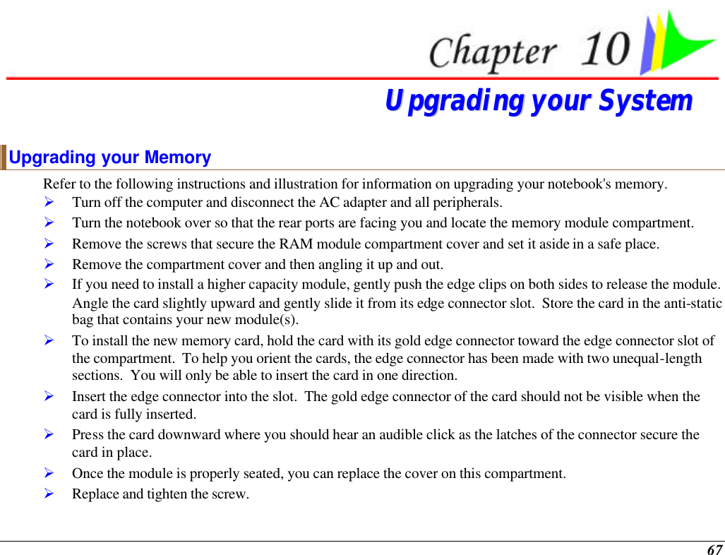  67  UUppggrraaddiinngg  yyoouurr  SSyysstteemm  Upgrading your Memory Refer to the following instructions and illustration for information on upgrading your notebook&apos;s memory. Ø Turn off the computer and disconnect the AC adapter and all peripherals. Ø Turn the notebook over so that the rear ports are facing you and locate the memory module compartment. Ø Remove the screws that secure the RAM module compartment cover and set it aside in a safe place.   Ø Remove the compartment cover and then angling it up and out. Ø If you need to install a higher capacity module, gently push the edge clips on both sides to release the module.  Angle the card slightly upward and gently slide it from its edge connector slot.  Store the card in the anti-static bag that contains your new module(s). Ø To install the new memory card, hold the card with its gold edge connector toward the edge connector slot of the compartment.  To help you orient the cards, the edge connector has been made with two unequal-length sections.  You will only be able to insert the card in one direction. Ø Insert the edge connector into the slot.  The gold edge connector of the card should not be visible when the card is fully inserted. Ø Press the card downward where you should hear an audible click as the latches of the connector secure the card in place. Ø Once the module is properly seated, you can replace the cover on this compartment.  Ø Replace and tighten the screw. 