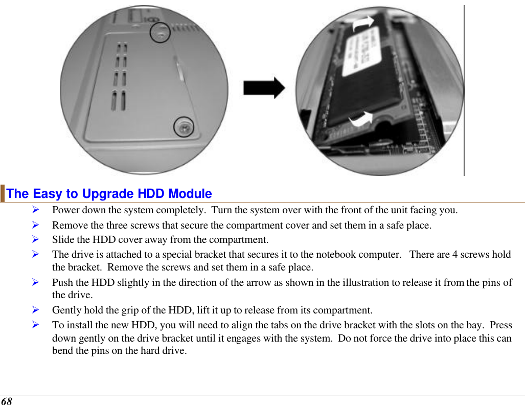  68  The Easy to Upgrade HDD Module Ø Power down the system completely.  Turn the system over with the front of the unit facing you. Ø Remove the three screws that secure the compartment cover and set them in a safe place. Ø Slide the HDD cover away from the compartment. Ø The drive is attached to a special bracket that secures it to the notebook computer.   There are 4 screws hold the bracket.  Remove the screws and set them in a safe place. Ø Push the HDD slightly in the direction of the arrow as shown in the illustration to release it from the pins of the drive. Ø Gently hold the grip of the HDD, lift it up to release from its compartment. Ø To install the new HDD, you will need to align the tabs on the drive bracket with the slots on the bay.  Press down gently on the drive bracket until it engages with the system.  Do not force the drive into place this can bend the pins on the hard drive. 
