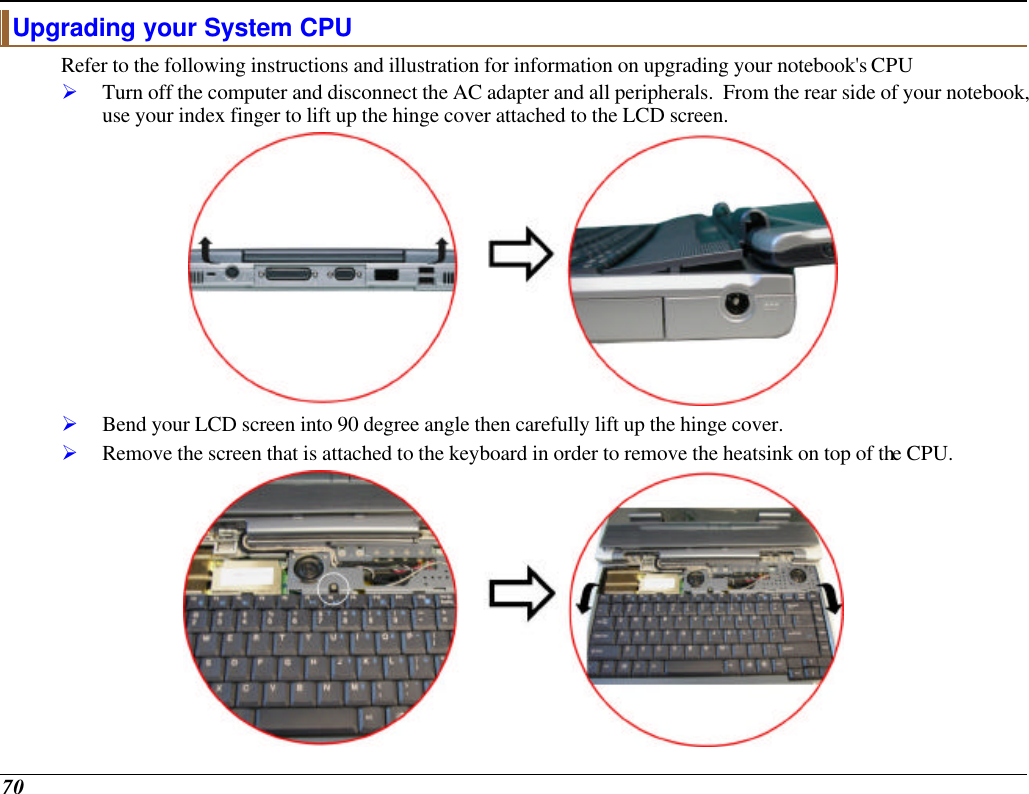  70 Upgrading your System CPU Refer to the following instructions and illustration for information on upgrading your notebook&apos;s CPU Ø Turn off the computer and disconnect the AC adapter and all peripherals.  From the rear side of your notebook, use your index finger to lift up the hinge cover attached to the LCD screen.  Ø Bend your LCD screen into 90 degree angle then carefully lift up the hinge cover. Ø Remove the screen that is attached to the keyboard in order to remove the heatsink on top of the CPU.  