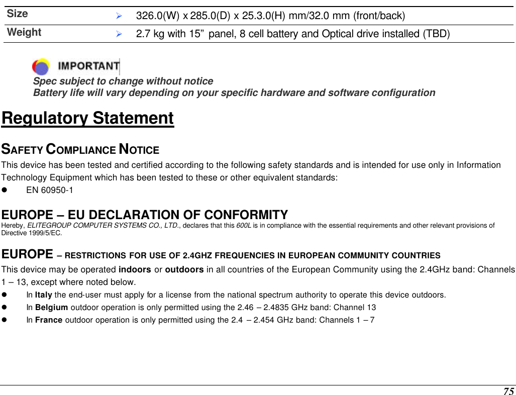  75 Size Ø 326.0(W) x 285.0(D) x 25.3.0(H) mm/32.0 mm (front/back)   Weight Ø 2.7 kg with 15” panel, 8 cell battery and Optical drive installed (TBD)     Spec subject to change without notice Battery life will vary depending on your specific hardware and software configuration  Regulatory Statement  SAFETY COMPLIANCE NOTICE  This device has been tested and certified according to the following safety standards and is intended for use only in Information Technology Equipment which has been tested to these or other equivalent standards:  l EN 60950-1   EUROPE – EU DECLARATION OF CONFORMITY  Hereby, ELITEGROUP COMPUTER SYSTEMS CO., LTD., declares that this 600L is in compliance with the essential requirements and other relevant provisions of Directive 1999/5/EC.  EUROPE – RESTRICTIONS FOR USE OF 2.4GHZ FREQUENCIES IN EUROPEAN COMMUNITY COUNTRIES  This device may be operated indoors or outdoors in all countries of the European Community using the 2.4GHz band: Channels 1 – 13, except where noted below.  l In Italy the end-user must apply for a license from the national spectrum authority to operate this device outdoors.  l In Belgium outdoor operation is only permitted using the 2.46 – 2.4835 GHz band: Channel 13  l In France outdoor operation is only permitted using the 2.4 – 2.454 GHz band: Channels 1 – 7    