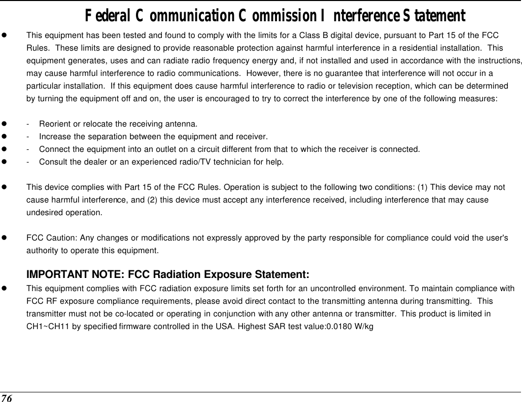  76 Federal Communication Commission Interference Statement l This equipment has been tested and found to comply with the limits for a Class B digital device, pursuant to Part 15 of the FCC Rules.  These limits are designed to provide reasonable protection against harmful interference in a residential installation.  This equipment generates, uses and can radiate radio frequency energy and, if not installed and used in accordance with the instructions, may cause harmful interference to radio communications.  However, there is no guarantee that interference will not occur in a particular installation.  If this equipment does cause harmful interference to radio or television reception, which can be determined by turning the equipment off and on, the user is encouraged to try to correct the interference by one of the following measures:  l - Reorient or relocate the receiving antenna. l - Increase the separation between the equipment and receiver. l - Connect the equipment into an outlet on a circuit different from that to which the receiver is connected. l - Consult the dealer or an experienced radio/TV technician for help.  l This device complies with Part 15 of the FCC Rules. Operation is subject to the following two conditions: (1) This device may not cause harmful interference, and (2) this device must accept any interference received, including interference that may cause undesired operation.  l FCC Caution: Any changes or modifications not expressly approved by the party responsible for compliance could void the user&apos;s authority to operate this equipment.  IMPORTANT NOTE: FCC Radiation Exposure Statement: l This equipment complies with FCC radiation exposure limits set forth for an uncontrolled environment. To maintain compliance with FCC RF exposure compliance requirements, please avoid direct contact to the transmitting antenna during transmitting.  This transmitter must not be co-located or operating in conjunction with any other antenna or transmitter. This product is limited in CH1~CH11 by specified firmware controlled in the USA. Highest SAR test value:0.0180 W/kg     