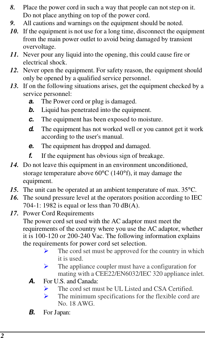  2 8. Place the power cord in such a way that people can not step on it.  Do not place anything on top of the power cord. 9. All cautions and warnings on the equipment should be noted. 10. If the equipment is not use for a long time, disconnect the equipment from the main power outlet to avoid being damaged by transient overvoltage. 11. Never pour any liquid into the opening, this could cause fire or electrical shock. 12. Never open the equipment. For safety reason, the equipment should only be opened by a qualified service personnel. 13. If on the following situations arises, get the equipment checked by a service personnel: a. The Power cord or plug is damaged. b. Liquid has penetrated into the equipment. c. The equipment has been exposed to moisture. d.  The equipment has not worked well or you cannot get it work according to the user&apos;s manual. e. The equipment has dropped and damaged. f. If the equipment has obvious sign of breakage. 14. Do not leave this equipment in an environment unconditioned, storage temperature above 60°C (140°f), it may damage the equipment. 15. The unit can be operated at an ambient temperature of max. 35°C. 16. The sound pressure level at the operators position according to IEC 704-1: 1982 is equal or less than 70 dB(A). 17. Power Cord Requirements The power cord set used with the AC adaptor must meet the requirements of the country where you use the AC adaptor, whether it is 100-120 or 200-240 Vac. The following information explains the requirements for power cord set selection. Ø The cord set must be approved for the country in which it is used. Ø The appliance coupler must have a configuration for mating with a CEE22/EN6032/IEC 320 appliance inlet. A. For U.S. and Canada: Ø The cord set must be UL Listed and CSA Certified. Ø The minimum specifications for the flexible cord are No. 18 AWG. B. For Japan: 