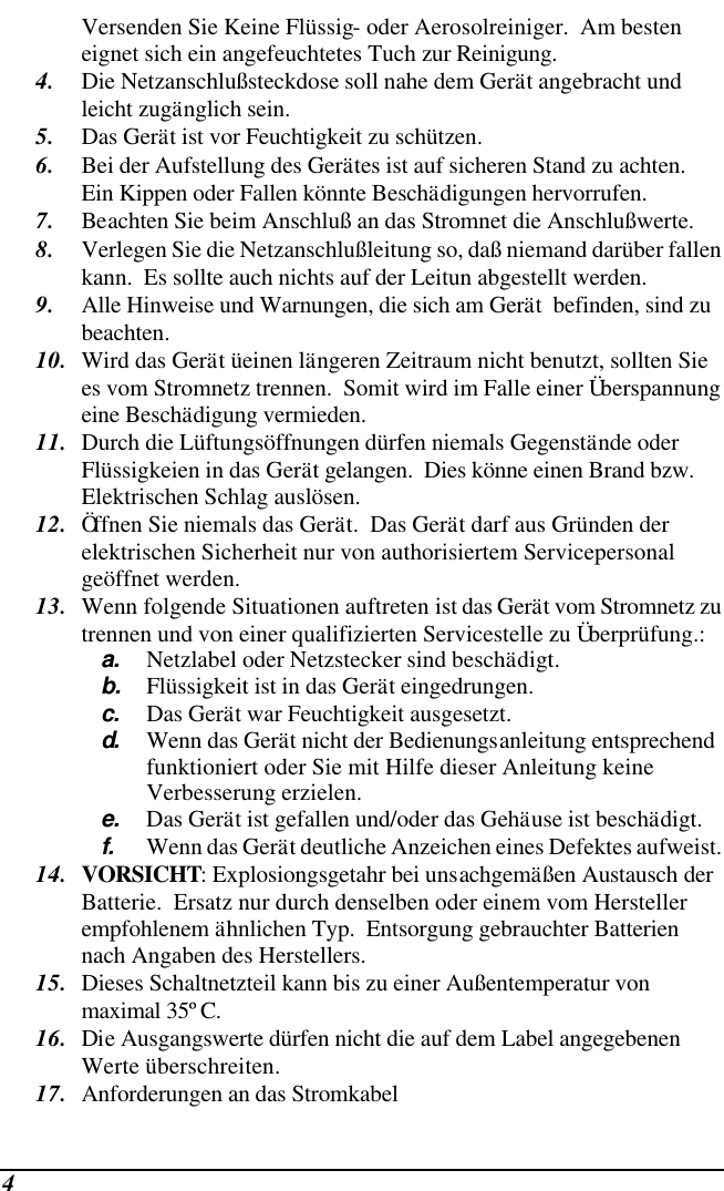  4 Versenden Sie Keine Flüssig- oder Aerosolreiniger.  Am besten eignet sich ein angefeuchtetes Tuch zur Reinigung. 4. Die Netzanschlußsteckdose soll nahe dem Gerät angebracht und leicht zugänglich sein. 5. Das Gerät ist vor Feuchtigkeit zu schützen. 6. Bei der Aufstellung des Gerätes ist auf sicheren Stand zu achten.  Ein Kippen oder Fallen könnte Beschädigungen hervorrufen. 7. Beachten Sie beim Anschluß an das Stromnet die Anschlußwerte. 8. Verlegen Sie die Netzanschlußleitung so, daß niemand darüber fallen kann.  Es sollte auch nichts auf der Leitun abgestellt werden. 9. Alle Hinweise und Warnungen, die sich am Gerät  befinden, sind zu beachten. 10. Wird das Gerät üeinen längeren Zeitraum nicht benutzt, sollten Sie es vom Stromnetz trennen.  Somit wird im Falle einer Überspannung eine Beschädigung vermieden. 11. Durch die Lüftungsöffnungen dürfen niemals Gegenstände oder Flüssigkeien in das Gerät gelangen.  Dies könne einen Brand bzw.  Elektrischen Schlag auslösen. 12. Öffnen Sie niemals das Gerät.  Das Gerät darf aus Gründen der elektrischen Sicherheit nur von authorisiertem Servicepersonal  geöffnet werden. 13. Wenn folgende Situationen auftreten ist das Gerät vom Stromnetz zu trennen und von einer qualifizierten Servicestelle zu Überprüfung.: a. Netzlabel oder Netzstecker sind beschädigt. b. Flüssigkeit ist in das Gerät eingedrungen. c. Das Gerät war Feuchtigkeit ausgesetzt. d.  Wenn das Gerät nicht der Bedienungsanleitung entsprechend funktioniert oder Sie mit Hilfe dieser Anleitung keine Verbesserung erzielen. e. Das Gerät ist gefallen und/oder das Gehäuse ist beschädigt. f. Wenn das Gerät deutliche Anzeichen eines Defektes aufweist. 14. VORSICHT: Explosiongsgetahr bei unsachgemäßen Austausch der Batterie.  Ersatz nur durch denselben oder einem vom Hersteller empfohlenem ähnlichen Typ.  Entsorgung gebrauchter Batterien nach Angaben des Herstellers. 15. Dieses Schaltnetzteil kann bis zu einer Außentemperatur von maximal 35ºC. 16. Die Ausgangswerte dürfen nicht die auf dem Label angegebenen Werte überschreiten. 17. Anforderungen an das Stromkabel 