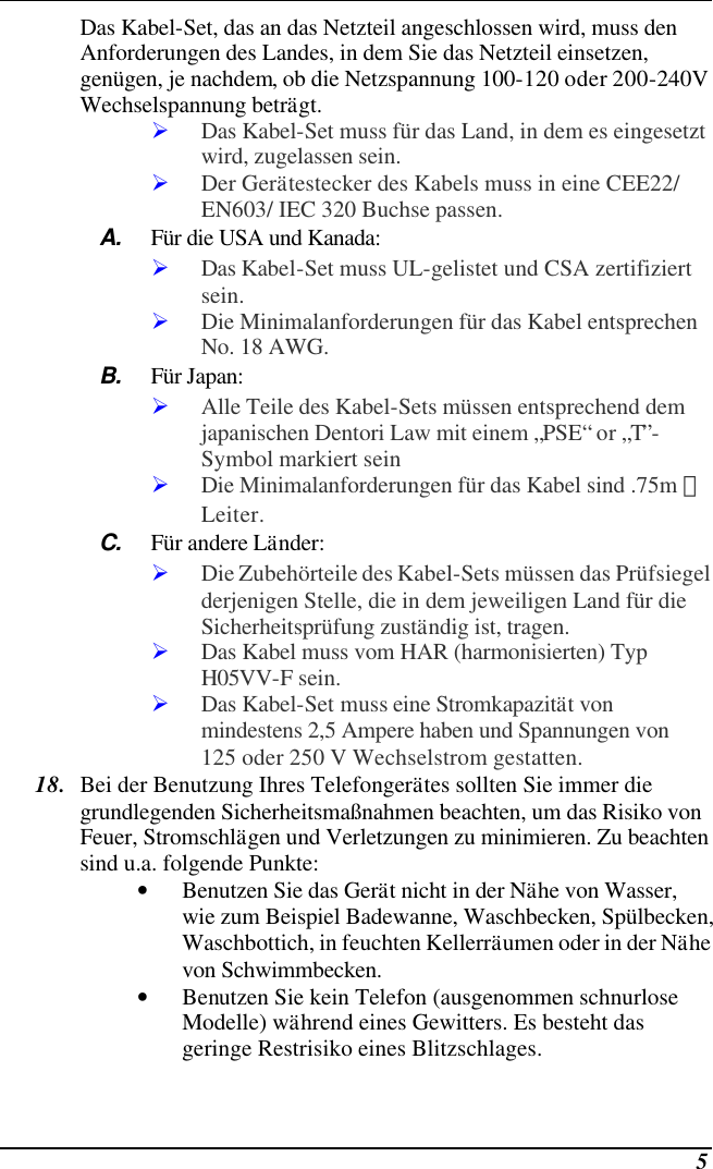  5 Das Kabel-Set, das an das Netzteil angeschlossen wird, muss den Anforderungen des Landes, in dem Sie das Netzteil einsetzen, genügen, je nachdem, ob die Netzspannung 100-120 oder 200-240V Wechselspannung beträgt. Ø Das Kabel-Set muss für das Land, in dem es eingesetzt wird, zugelassen sein. Ø Der Gerätestecker des Kabels muss in eine CEE22/ EN603/ IEC 320 Buchse passen. A. Für die USA und Kanada: Ø Das Kabel-Set muss UL-gelistet und CSA zertifiziert sein. Ø Die Minimalanforderungen für das Kabel entsprechen No. 18 AWG. B. Für Japan: Ø Alle Teile des Kabel-Sets müssen entsprechend dem japanischen Dentori Law mit einem „PSE“ or „T”-Symbol markiert sein Ø Die Minimalanforderungen für das Kabel sind .75m ㎡ Leiter. C. Für andere Länder: Ø Die Zubehörteile des Kabel-Sets müssen das Prüfsiegel derjenigen Stelle, die in dem jeweiligen Land für die Sicherheitsprüfung zuständig ist, tragen. Ø Das Kabel muss vom HAR (harmonisierten) Typ H05VV-F sein. Ø Das Kabel-Set muss eine Stromkapazität von mindestens 2,5 Ampere haben und Spannungen von 125 oder 250 V Wechselstrom gestatten. 18. Bei der Benutzung Ihres Telefongerätes sollten Sie immer die grundlegenden Sicherheitsmaßnahmen beachten, um das Risiko von Feuer, Stromschlägen und Verletzungen zu minimieren. Zu beachten sind u.a. folgende Punkte:  • Benutzen Sie das Gerät nicht in der Nähe von Wasser, wie zum Beispiel Badewanne, Waschbecken, Spülbecken, Waschbottich, in feuchten Kellerräumen oder in der Nähe von Schwimmbecken.  • Benutzen Sie kein Telefon (ausgenommen schnurlose Modelle) während eines Gewitters. Es besteht das geringe Restrisiko eines Blitzschlages.  