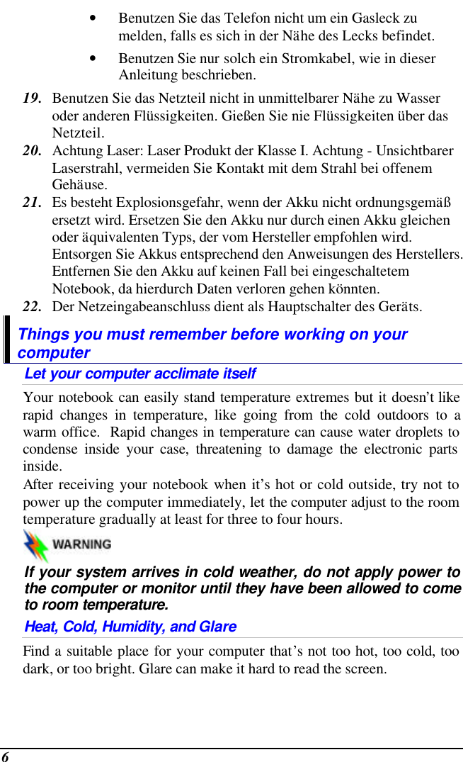  6 • Benutzen Sie das Telefon nicht um ein Gasleck zu melden, falls es sich in der Nähe des Lecks befindet. • Benutzen Sie nur solch ein Stromkabel, wie in dieser Anleitung beschrieben. 19. Benutzen Sie das Netzteil nicht in unmittelbarer Nähe zu Wasser oder anderen Flüssigkeiten. Gießen Sie nie Flüssigkeiten über das Netzteil. 20. Achtung Laser: Laser Produkt der Klasse I. Achtung - Unsichtbarer Laserstrahl, vermeiden Sie Kontakt mit dem Strahl bei offenem Gehäuse. 21. Es besteht Explosionsgefahr, wenn der Akku nicht ordnungsgemäß ersetzt wird. Ersetzen Sie den Akku nur durch einen Akku gleichen oder äquivalenten Typs, der vom Hersteller empfohlen wird. Entsorgen Sie Akkus entsprechend den Anweisungen des Herstellers. Entfernen Sie den Akku auf keinen Fall bei eingeschaltetem Notebook, da hierdurch Daten verloren gehen könnten. 22. Der Netzeingabeanschluss dient als Hauptschalter des Geräts. Things you must remember before working on your computer Let your computer acclimate itself Your notebook can easily stand temperature extremes but it doesn’t like rapid changes in temperature, like going from the cold outdoors to a warm office.  Rapid changes in temperature can cause water droplets to condense inside your case, threatening to damage the electronic parts inside.   After receiving your notebook when it’s hot or cold outside, try not to power up the computer immediately, let the computer adjust to the room temperature gradually at least for three to four hours.   If your system arrives in cold weather, do not apply power to the computer or monitor until they have been allowed to come to room temperature. Heat, Cold, Humidity, and Glare Find a suitable place for your computer that’s not too hot, too cold, too dark, or too bright. Glare can make it hard to read the screen.   