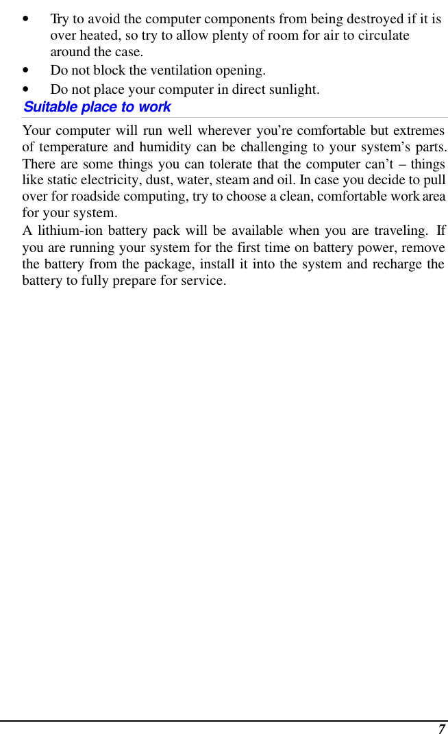  7 • Try to avoid the computer components from being destroyed if it is over heated, so try to allow plenty of room for air to circulate around the case.   • Do not block the ventilation opening.  • Do not place your computer in direct sunlight. Suitable place to work Your computer will run well wherever you’re comfortable but extremes of temperature and humidity can be challenging to your system’s parts.  There are some things you can tolerate that the computer can’t – things like static electricity, dust, water, steam and oil. In case you decide to pull over for roadside computing, try to choose a clean, comfortable work area for your system. A lithium-ion battery pack will be available when you are traveling.  If you are running your system for the first time on battery power, remove the battery from the package, install it into the system and recharge the battery to fully prepare for service. 