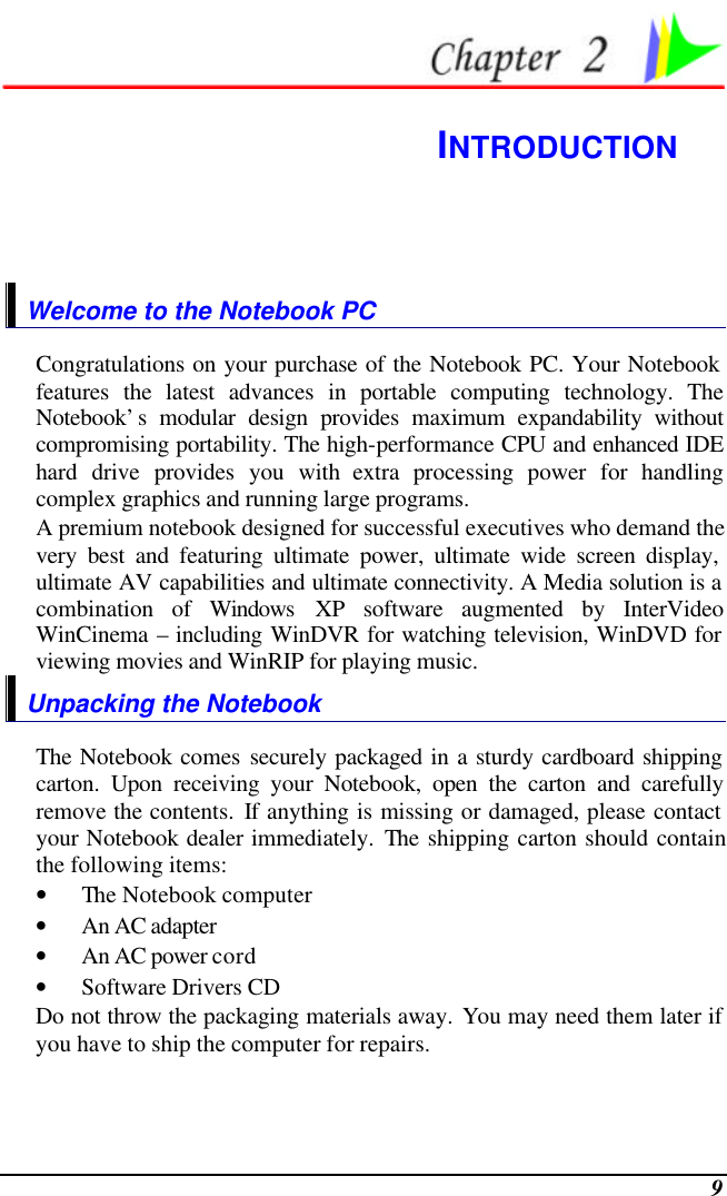  9  INTRODUCTION Welcome to the Notebook PC Congratulations on your purchase of the Notebook PC. Your Notebook features the latest advances in portable computing technology. The Notebook’s modular design provides maximum expandability without compromising portability. The high-performance CPU and enhanced IDE hard drive provides you with extra processing power for handling complex graphics and running large programs.   A premium notebook designed for successful executives who demand the very best and featuring ultimate power, ultimate wide screen display, ultimate AV capabilities and ultimate connectivity. A Media solution is a combination of Windows XP software augmented by InterVideo WinCinema – including WinDVR for watching television, WinDVD for viewing movies and WinRIP for playing music.     Unpacking the Notebook The Notebook comes securely packaged in a sturdy cardboard shipping carton. Upon receiving your Notebook, open the carton and carefully remove the contents. If anything is missing or damaged, please contact your Notebook dealer immediately. The shipping carton should contain the following items: • The Notebook computer • An AC adapter • An AC power cord • Software Drivers CD Do not throw the packaging materials away. You may need them later if you have to ship the computer for repairs. 