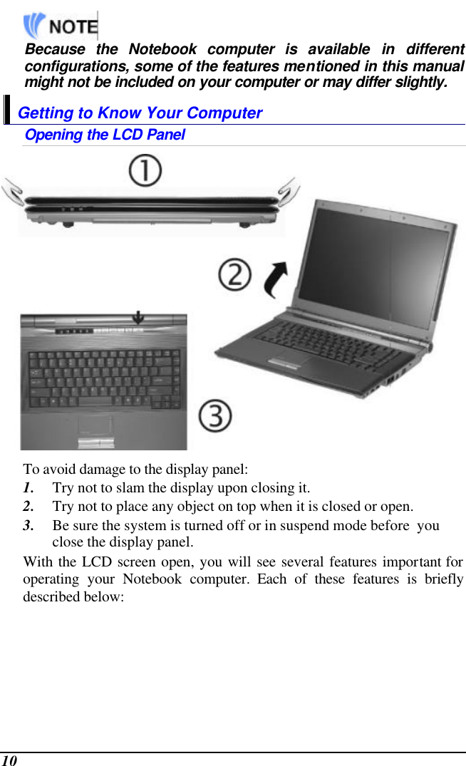  10      Because the Notebook computer is available in different configurations, some of the features mentioned in this manual might not be included on your computer or may differ slightly. Getting to Know Your Computer Opening the LCD Panel  To avoid damage to the display panel: 1. Try not to slam the display upon closing it. 2. Try not to place any object on top when it is closed or open. 3. Be sure the system is turned off or in suspend mode before  you close the display panel. With the LCD screen open, you will see several features important for operating your Notebook computer. Each of these features is briefly described below: 