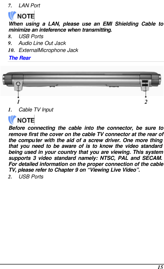  15 7. LAN Port     When using a LAN, please use an EMI Shielding Cable to minimize an inteference when transmitting. 8. USB Ports 9. Audio Line Out Jack 10. ExternalMicrophone Jack The Rear  1. Cable TV Input     Before connecting the cable into the connector, be sure to remove first the cover on the cable TV connector at the rear of the computer with the aid of a screw driver. One more thing that you need to be aware of is to know the video standard being used in your country that you are viewing. This system supports 3 video standard namely: NTSC, PAL and SECAM. For detailed information on the proper connection of the cable TV, please refer to Chapter 9 on “Viewing Live Video”. 2. USB Ports 