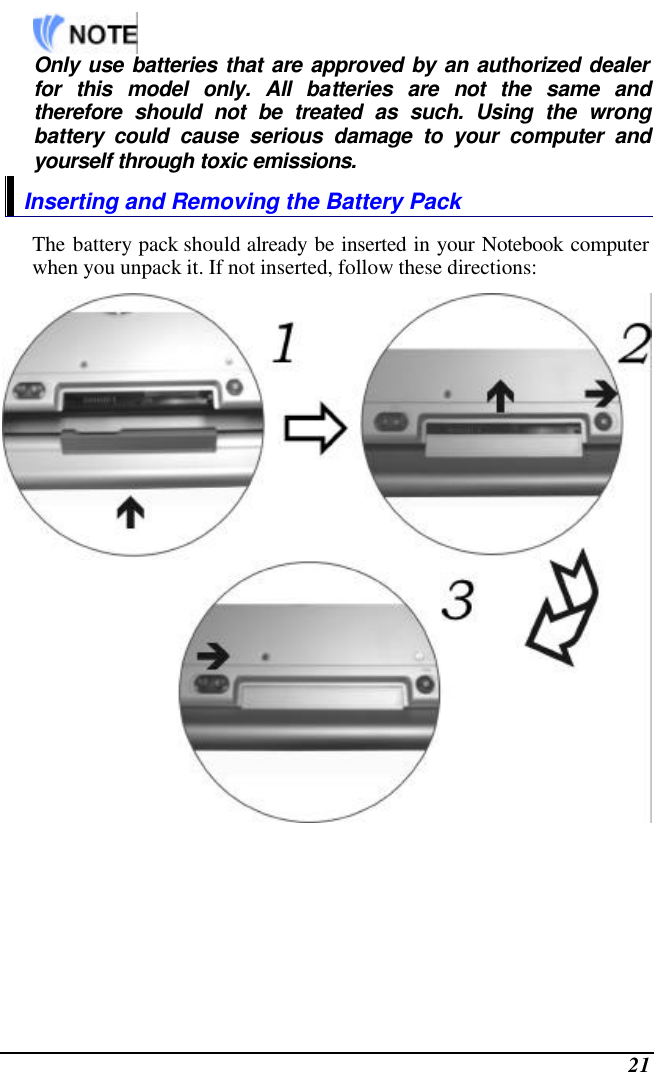  21   Only use batteries that are approved by an authorized dealer for this model only. All batteries are not the same and therefore should not be treated as such. Using the wrong battery could cause serious damage to your computer and yourself through toxic emissions. Inserting and Removing the Battery Pack The battery pack should already be inserted in your Notebook computer when you unpack it. If not inserted, follow these directions:  