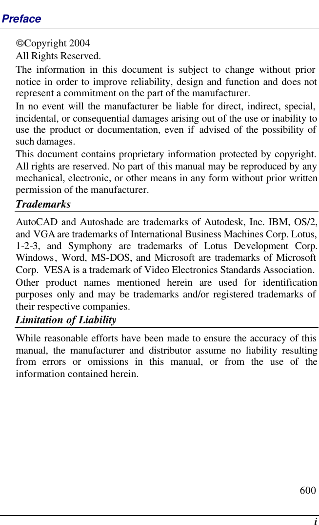  i Preface Copyright 2004 All Rights Reserved.                                                                           The information in this document is subject to change without prior notice in order to improve reliability, design and function and does not represent a commitment on the part of the manufacturer. In no event will the manufacturer be liable for direct, indirect, special, incidental, or consequential damages arising out of the use or inability to use the product or documentation, even if advised of the possibility of such damages. This document contains proprietary information protected by copyright. All rights are reserved. No part of this manual may be reproduced by any mechanical, electronic, or other means in any form without prior written permission of the manufacturer. Trademarks AutoCAD and Autoshade are trademarks of Autodesk, Inc. IBM, OS/2, and VGA are trademarks of International Business Machines Corp. Lotus, 1-2-3, and Symphony are trademarks of Lotus Development Corp. Windows, Word, MS-DOS, and Microsoft are trademarks of Microsoft Corp.  VESA is a trademark of Video Electronics Standards Association. Other product names mentioned herein are used for identification purposes only and may be trademarks and/or registered trademarks of their respective companies. Limitation of Liability While reasonable efforts have been made to ensure the accuracy of this manual, the manufacturer and distributor assume no liability resulting from errors or omissions in this manual, or from the use of the information contained herein. 600