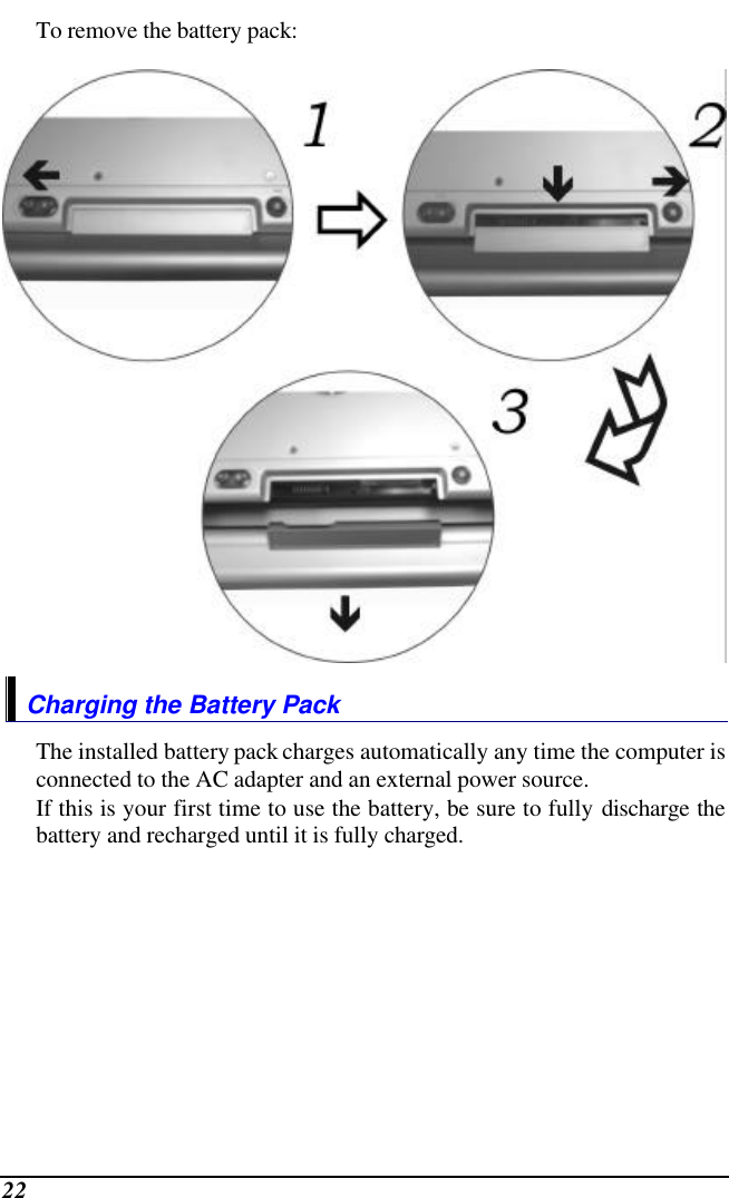  22 To remove the battery pack:  Charging the Battery Pack The installed battery pack charges automatically any time the computer is connected to the AC adapter and an external power source.   If this is your first time to use the battery, be sure to fully discharge the battery and recharged until it is fully charged. 