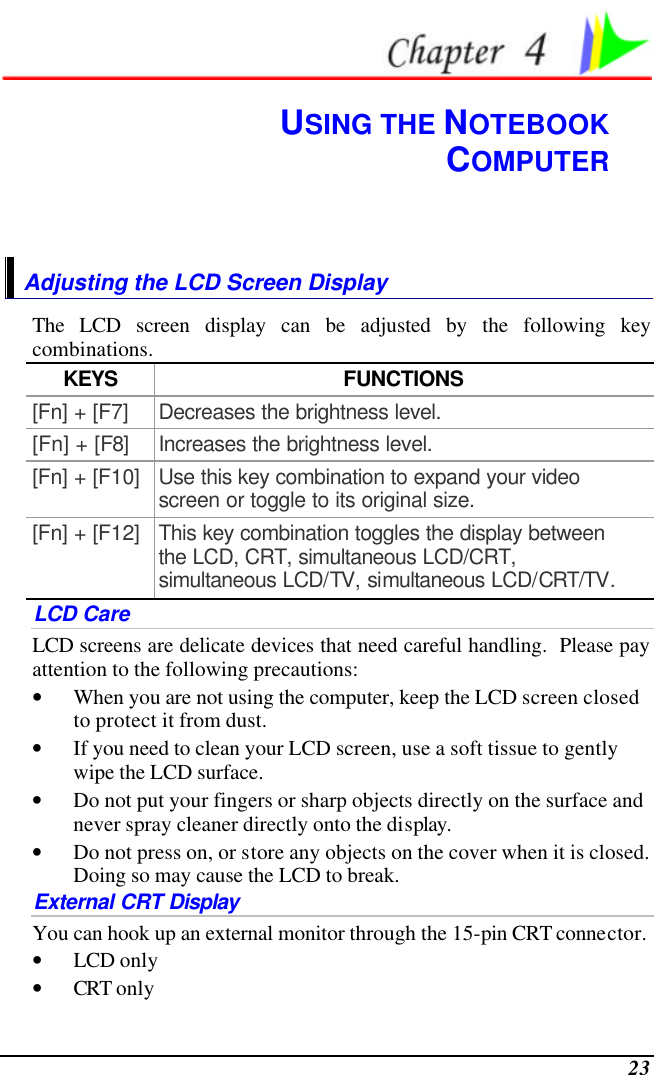  23  USING THE NOTEBOOK COMPUTER Adjusting the LCD Screen Display The LCD screen display can be adjusted by the following key combinations. KEYS FUNCTIONS [Fn] + [F7] Decreases the brightness level. [Fn] + [F8] Increases the brightness level. [Fn] + [F10] Use this key combination to expand your video screen or toggle to its original size. [Fn] + [F12] This key combination toggles the display between the LCD, CRT, simultaneous LCD/CRT, simultaneous LCD/TV, simultaneous LCD/CRT/TV. LCD Care LCD screens are delicate devices that need careful handling.  Please pay attention to the following precautions: • When you are not using the computer, keep the LCD screen closed to protect it from dust.   • If you need to clean your LCD screen, use a soft tissue to gently wipe the LCD surface.   • Do not put your fingers or sharp objects directly on the surface and never spray cleaner directly onto the display. • Do not press on, or store any objects on the cover when it is closed.  Doing so may cause the LCD to break. External CRT Display You can hook up an external monitor through the 15-pin CRT connector.   • LCD only • CRT only 