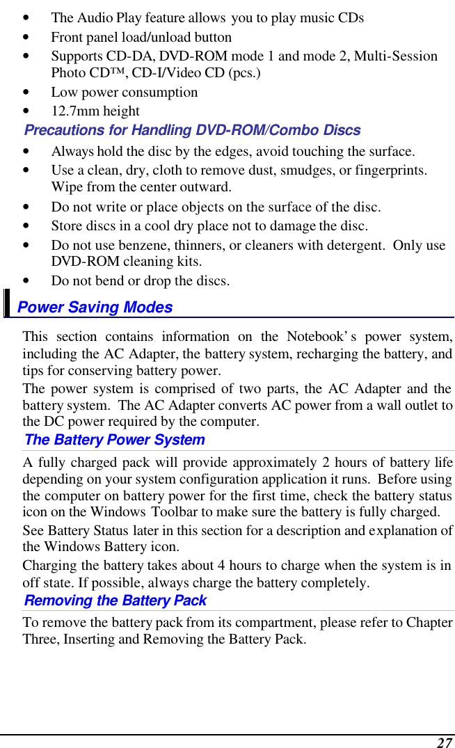  27 • The Audio Play feature allows you to play music CDs • Front panel load/unload button • Supports CD-DA, DVD-ROM mode 1 and mode 2, Multi-Session Photo CD™, CD-I/Video CD (pcs.) • Low power consumption • 12.7mm height Precautions for Handling DVD-ROM/Combo Discs • Always hold the disc by the edges, avoid touching the surface. • Use a clean, dry, cloth to remove dust, smudges, or fingerprints.  Wipe from the center outward. • Do not write or place objects on the surface of the disc. • Store discs in a cool dry place not to damage the disc.   • Do not use benzene, thinners, or cleaners with detergent.  Only use DVD-ROM cleaning kits. • Do not bend or drop the discs. Power Saving Modes This section contains information on the Notebook’s power system, including the AC Adapter, the battery system, recharging the battery, and tips for conserving battery power.   The power system is comprised of two parts, the AC Adapter and the battery system.  The AC Adapter converts AC power from a wall outlet to the DC power required by the computer.   The Battery Power System A fully charged pack will provide approximately 2 hours of battery life depending on your system configuration application it runs.  Before using the computer on battery power for the first time, check the battery status icon on the Windows Toolbar to make sure the battery is fully charged.   See Battery Status later in this section for a description and explanation of the Windows Battery icon.  Charging the battery takes about 4 hours to charge when the system is in off state. If possible, always charge the battery completely.  Removing the Battery Pack To remove the battery pack from its compartment, please refer to Chapter Three, Inserting and Removing the Battery Pack. 