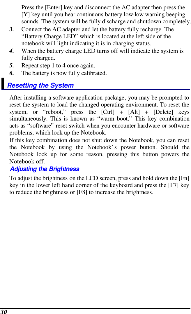  30 Press the [Enter] key and disconnect the AC adapter then press the [Y] key until you hear continuous battery low-low warning beeping sounds. The system will be fully discharge and shutdown completely. 3. Connect the AC adapter and let the battery fully recharge. The “Battery Charge LED” which is located at the left side of the notebook will light indicating it is in charging status. 4. When the battery charge LED turns off will indicate the system is fully charged. 5. Repeat step 1 to 4 once again. 6. The battery is now fully calibrated. Resetting the System After installing a software application package, you may be prompted to reset the system to load the changed operating environment. To reset the system, or “reboot,” press the [Ctrl] + [Alt] + [Delete] keys simultaneously. This is known as “warm boot.” This key combination acts as “software” reset switch when you encounter hardware or software problems, which lock up the Notebook.  If this key combination does not shut down the Notebook, you can reset the Notebook by using the Notebook’s power button. Should the Notebook lock up for some reason, pressing this button powers the Notebook off. Adjusting the Brightness  To adjust the brightness on the LCD screen, press and hold down the [Fn] key in the lower left hand corner of the keyboard and press the [F7] key to reduce the brightness or [F8] to increase the brightness.      