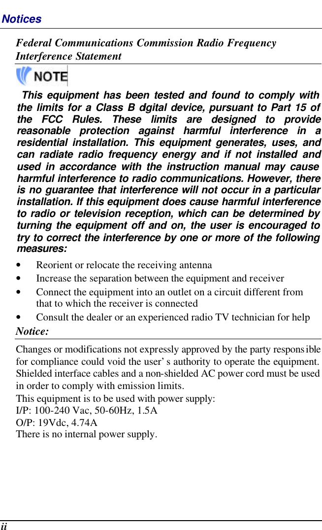  ii Notices Federal Communications Commission Radio Frequency Interference Statement   This equipment has been tested and found to comply with the limits for a Class B digital device, pursuant to Part 15 of the FCC Rules. These limits are designed to provide reasonable protection against harmful interference in a residential installation. This equipment generates, uses, and can radiate radio frequency energy and if not installed and used in accordance with the instruction manual may cause harmful interference to radio communications. However, there is no guarantee that interference will not occur in a particular installation. If this equipment does cause harmful interference to radio or television reception, which can be determined by turning the equipment off and on, the user is encouraged to try to correct the interference by one or more of the following measures: • Reorient or relocate the receiving antenna • Increase the separation between the equipment and receiver • Connect the equipment into an outlet on a circuit different from that to which the receiver is connected • Consult the dealer or an experienced radio TV technician for help Notice: Changes or modifications not expressly approved by the party responsible for compliance could void the user’s authority to operate the equipment.  Shielded interface cables and a non-shielded AC power cord must be used in order to comply with emission limits.   This equipment is to be used with power supply: I/P: 100-240 Vac, 50-60Hz, 1.5A O/P: 19Vdc, 4.74A There is no internal power supply. 