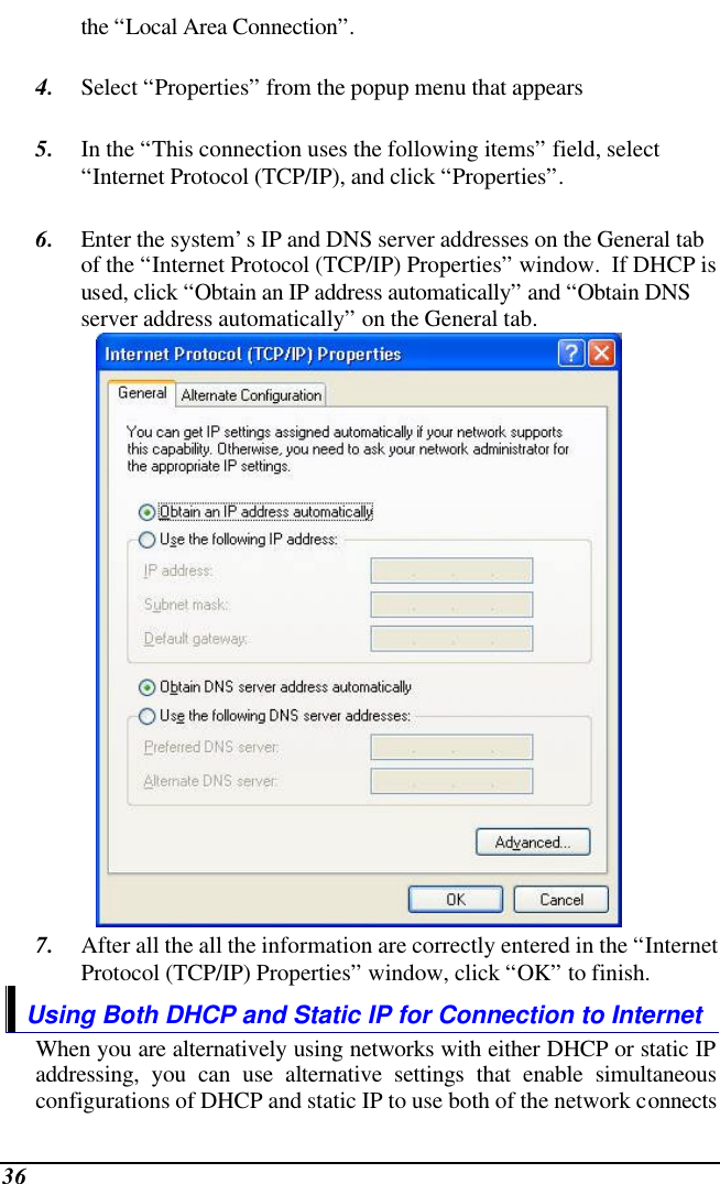  36 the “Local Area Connection”.  4. Select “Properties” from the popup menu that appears  5. In the “This connection uses the following items” field, select “Internet Protocol (TCP/IP), and click “Properties”.  6. Enter the system’s IP and DNS server addresses on the General tab of the “Internet Protocol (TCP/IP) Properties” window.  If DHCP is used, click “Obtain an IP address automatically” and “Obtain DNS server address automatically” on the General tab.  7. After all the all the information are correctly entered in the “Internet Protocol (TCP/IP) Properties” window, click “OK” to finish. Using Both DHCP and Static IP for Connection to Internet When you are alternatively using networks with either DHCP or static IP addressing, you can use alternative settings that enable simultaneous configurations of DHCP and static IP to use both of the network connects 