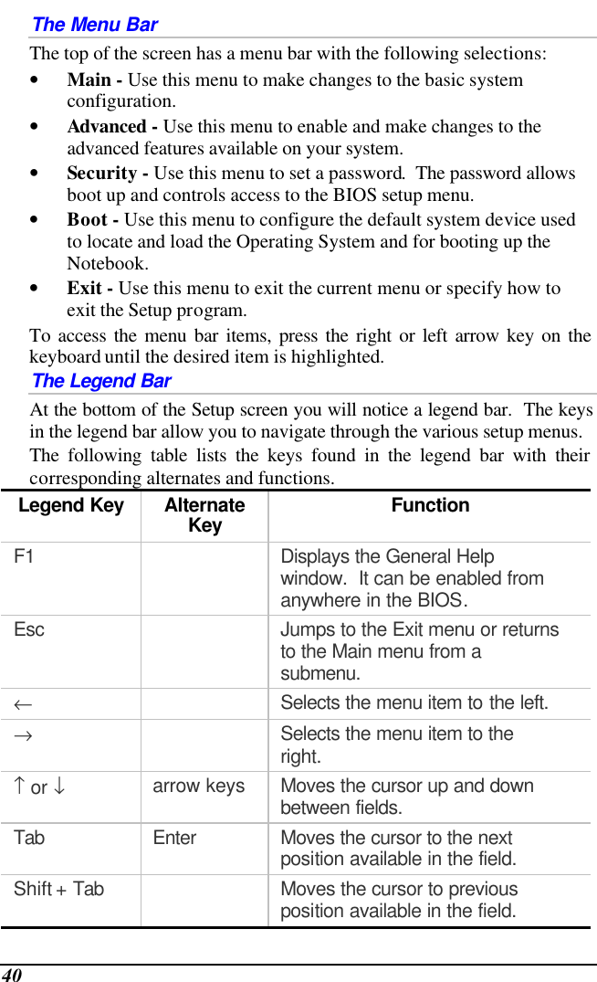  40 The Menu Bar The top of the screen has a menu bar with the following selections: • Main - Use this menu to make changes to the basic system configuration. • Advanced - Use this menu to enable and make changes to the advanced features available on your system. • Security - Use this menu to set a password.  The password allows boot up and controls access to the BIOS setup menu. • Boot - Use this menu to configure the default system device used to locate and load the Operating System and for booting up the Notebook. • Exit - Use this menu to exit the current menu or specify how to exit the Setup program. To access the menu bar items, press the right or left arrow key on the keyboard until the desired item is highlighted. The Legend Bar At the bottom of the Setup screen you will notice a legend bar.  The keys in the legend bar allow you to navigate through the various setup menus.   The following table lists the keys found in the legend bar with their corresponding alternates and functions. Legend Key Alternate Key Function F1    Displays the General Help window.  It can be enabled from anywhere in the BIOS. Esc    Jumps to the Exit menu or returns to the Main menu from a submenu. ←  Selects the menu item to the left. →  Selects the menu item to the right. ↑ or ↓ arrow keys Moves the cursor up and down between fields. Tab Enter Moves the cursor to the next position available in the field. Shift + Tab    Moves the cursor to previous position available in the field. 