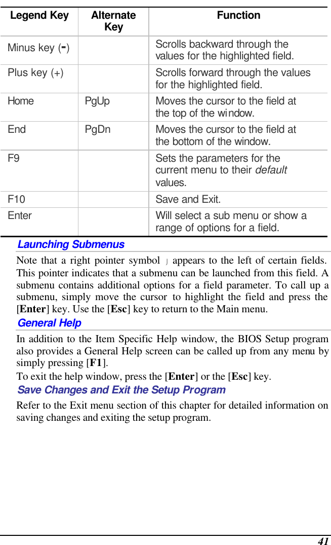  41 Legend Key Alternate Key Function Minus key (-)  Scrolls backward through the values for the highlighted field. Plus key (+)    Scrolls forward through the values for the highlighted field. Home PgUp Moves the cursor to the field at the top of the window. End PgDn Moves the cursor to the field at the bottom of the window. F9    Sets the parameters for the current menu to their default values. F10    Save and Exit. Enter    Will select a sub menu or show a range of options for a field. Launching Submenus Note that a right pointer symbol  appears to the left of certain fields.  This pointer indicates that a submenu can be launched from this field. A submenu contains additional options for a field parameter. To call up a submenu, simply move the cursor to highlight the field and press the [Enter] key. Use the [Esc] key to return to the Main menu. General Help In addition to the Item Specific Help window, the BIOS Setup program also provides a General Help screen can be called up from any menu by simply pressing [F1].   To exit the help window, press the [Enter] or the [Esc] key.  Save Changes and Exit the Setup Program Refer to the Exit menu section of this chapter for detailed information on saving changes and exiting the setup program. 