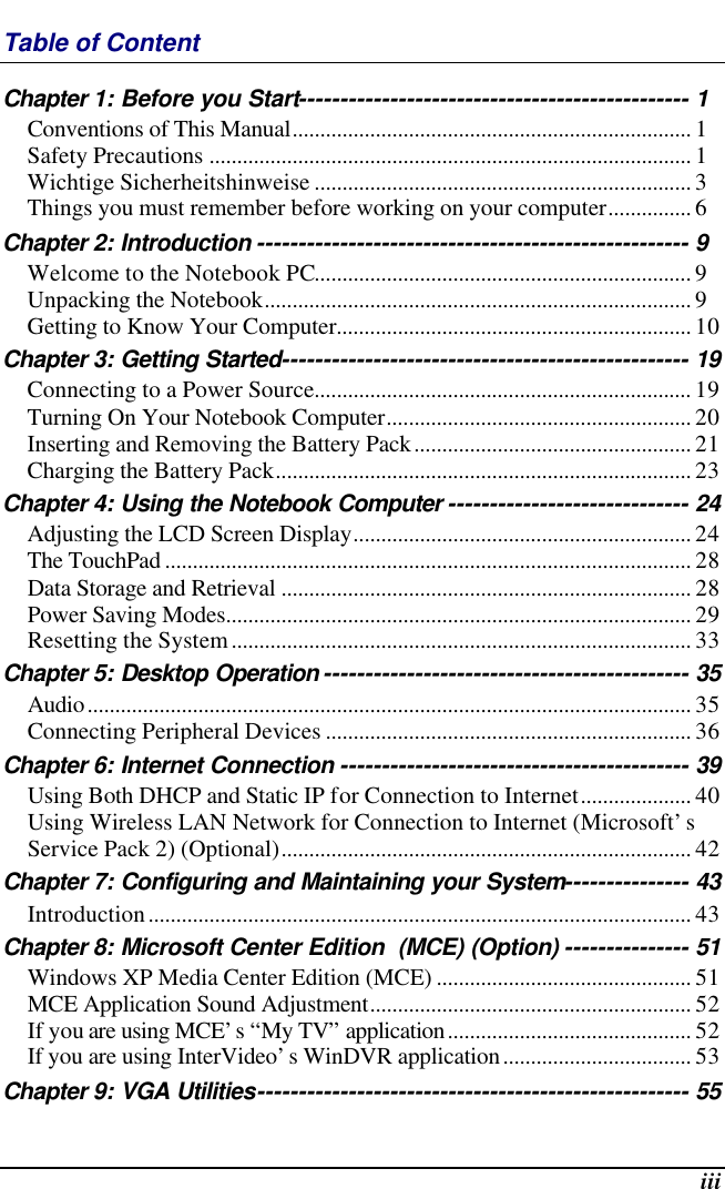  iii Table of Content Chapter 1: Before you Start----------------------------------------------- 1 Conventions of This Manual........................................................................ 1 Safety Precautions ....................................................................................... 1 Wichtige Sicherheitshinweise .................................................................... 3 Things you must remember before working on your computer............... 6 Chapter 2: Introduction ---------------------------------------------------- 9 Welcome to the Notebook PC.................................................................... 9 Unpacking the Notebook............................................................................. 9 Getting to Know Your Computer................................................................ 10 Chapter 3: Getting Started------------------------------------------------- 19 Connecting to a Power Source.................................................................... 19 Turning On Your Notebook Computer....................................................... 20 Inserting and Removing the Battery Pack.................................................. 21 Charging the Battery Pack........................................................................... 23 Chapter 4: Using the Notebook Computer ----------------------------- 24 Adjusting the LCD Screen Display............................................................. 24 The TouchPad ............................................................................................... 28 Data Storage and Retrieval .......................................................................... 28 Power Saving Modes.................................................................................... 29 Resetting the System................................................................................... 33 Chapter 5: Desktop Operation -------------------------------------------- 35 Audio............................................................................................................. 35 Connecting Peripheral Devices .................................................................. 36 Chapter 6: Internet Connection ------------------------------------------ 39 Using Both DHCP and Static IP for Connection to Internet.................... 40 Using Wireless LAN Network for Connection to Internet (Microsoft’s Service Pack 2) (Optional).......................................................................... 42 Chapter 7: Configuring and Maintaining your System--------------- 43 Introduction.................................................................................................. 43 Chapter 8: Microsoft Center Edition  (MCE) (Option) --------------- 51 Windows XP Media Center Edition (MCE) .............................................. 51 MCE Application Sound Adjustment.......................................................... 52 If you are using MCE’s “My TV” application............................................ 52 If you are using InterVideo’s WinDVR application.................................. 53 Chapter 9: VGA Utilities---------------------------------------------------- 55 