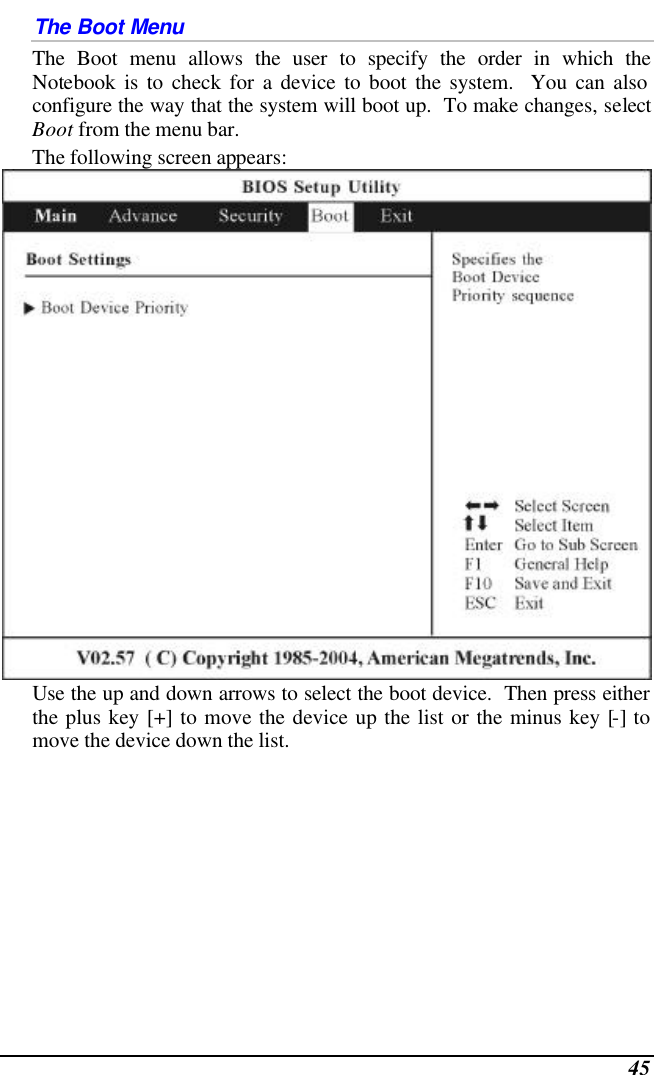  45 The Boot Menu The Boot menu allows the user to specify the order in which the Notebook is to check for a device to boot the system.  You can also configure the way that the system will boot up.  To make changes, select Boot from the menu bar.   The following screen appears:  Use the up and down arrows to select the boot device.  Then press either the plus key [+] to move the device up the list or the minus key [-] to move the device down the list. 