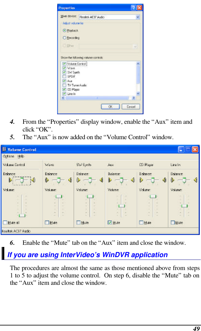  49  4. From the “Properties” display window, enable the “Aux” item and click “OK”. 5. The “Aux” is now added on the “Volume Control” window.  6. Enable the “Mute” tab on the “Aux” item and close the window. If you are using InterVideo’s WinDVR application The procedures are almost the same as those mentioned above from steps 1 to 5 to adjust the volume control.  On step 6, disable the “Mute” tab on the “Aux” item and close the window. 